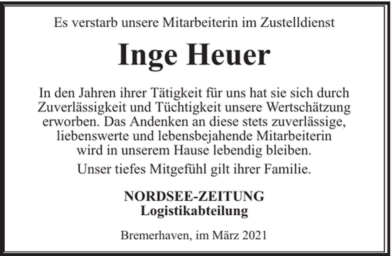 <p>Es verstarb unsere Mitarbeiterin im Zustelldienst</p><p>Inge Heuer<br />In den Jahren ihrer Tätigkeit für uns hat sie sich durch<br />Zuverlässigkeit und Tüchtigkeit unsere Wertschätzung<br />erworben. Das Andenken an diese stets zuverlässige,<br />liebenswerte und lebensbejahende Mitarbeiterin<br />wird in unserem Hause lebendig bleiben.<br />Unser tiefes Mitgefühl gilt ihrer Familie.<br />NORDSEE-ZEITUNG<br />Logistikabteilung<br />Bremerhaven, im März 2021</p>