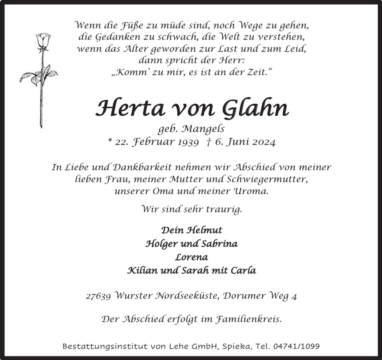<p>Wenn die Füße zu müde sind, noch Wege zu gehen,<br />die Gedanken zu schwach, die Welt zu verstehen,<br />wenn das Alter geworden zur Last und zum Leid,<br />dann spricht der Herr:<br />„Komm’ zu mir, es ist an der Zeit.“</p><p>Herta von Glahn<br />geb. Mangels<br />* 22. Februar 1939 † 6. Juni 2024<br />In Liebe und Dankbarkeit nehmen wir Abschied von meiner<br />lieben Frau, meiner Mutter und Schwiegermutter,<br />unserer Oma und meiner Uroma.<br />Wir sind sehr traurig.<br />Dein Helmut<br />Holger und Sabrina<br />Lorena<br />Kilian und Sarah mit Carla<br />27639 Wurster Nordseeküste, Dorumer Weg 4<br />Der Abschied erfolgt im Familienkreis.<br />Bestattungsinstitut von Lehe GmbH, Spieka, Tel. 04741/1099</p>