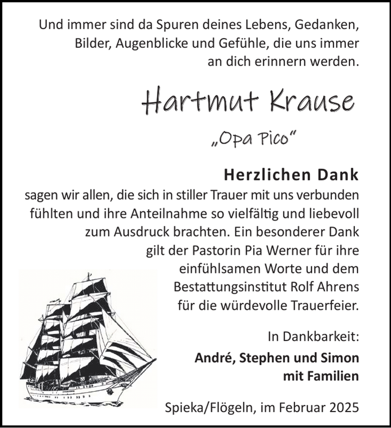 <p>Und immer sind da Spuren deines Lebens, Gedanken,<br />Bilder, Augenblicke und Gefühle, die uns immer<br />an dich erinnern werden.</p><p>Hartmut Krause<br />„Opa Pico“<br />Herzlichen Dank</p><p>sagen wir allen, die sich in stiller Trauer mit uns verbunden<br />fühlten und ihre Anteilnahme so vielfäl g und liebevoll<br />zum Ausdruck brachten. Ein besonderer Dank<br />gilt der Pastorin Pia Werner für ihre<br />einfühlsamen Worte und dem<br />Besta ungsins tut Rolf Ahrens<br />für die würdevolle Trauerfeier.<br />In Dankbarkeit:<br />André, Stephen und Simon<br />mit Familien<br />Spieka/Flögeln, im Februar 2025</p>