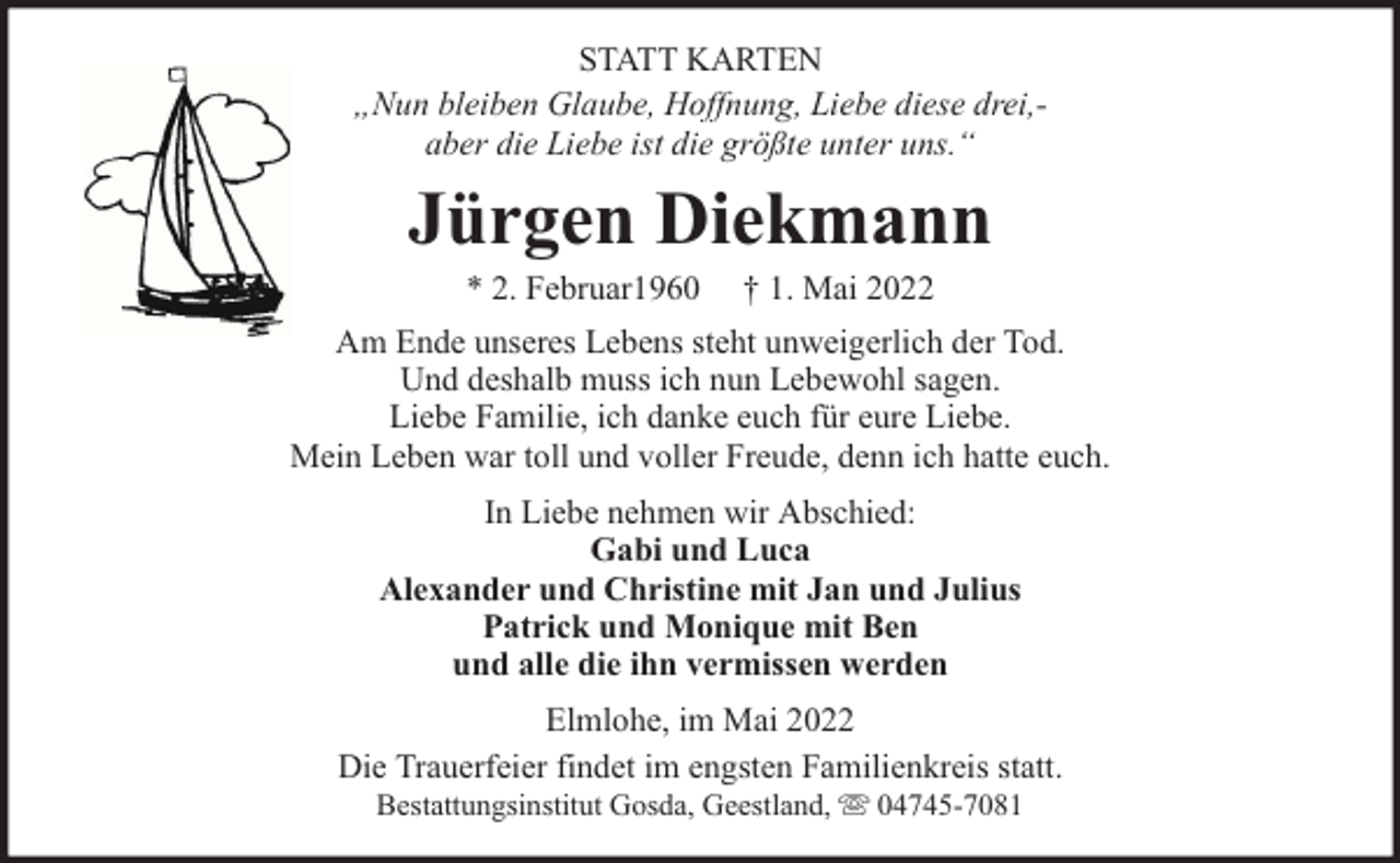 <p>STATT KARTEN<br />„Nun bleiben Glaube, Hoffnung, Liebe diese drei,aber die Liebe ist die größte unter uns.“</p><p>Jürgen Diekmann<br />* 2. Februar1960</p><p>† 1. Mai 2022</p><p>Am Ende unseres Lebens steht unweigerlich der Tod.<br />Und deshalb muss ich nun Lebewohl sagen.<br />Liebe Familie, ich danke euch für eure Liebe.<br />Mein Leben war toll und voller Freude, denn ich hatte euch.<br />In Liebe nehmen wir Abschied:<br />Gabi und Luca<br />Alexander und Christine mit Jan und Julius<br />Patrick und Monique mit Ben<br />und alle die ihn vermissen werden<br />Elmlohe, im Mai 2022<br />Die Trauerfeier findet im engsten Familienkreis statt.<br />Bestattungsinstitut Gosda, Geestland,</p><p>04745-7081</p>