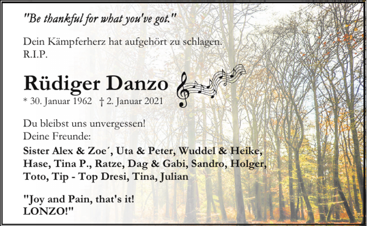 <p>Dein Kämpferherz hat aufgehört zu schlagen.<br />R.I.P.</p><p>Rüdiger Danzo<br />* 30. Januar 1962 † 2. Januar 2021</p><p>Du bleibst uns unvergessen!<br />Deine Freunde:<br />Sister Alex &amp; Zoe´, Uta &amp; Peter, Wuddel &amp; Heike,<br />Hase, Tina P., Ratze, Dag &amp; Gabi, Sandro, Holger,<br />Toto, Tip - Top Dresi, Tina, Julian<br />"Joy and Pain, that's it!<br />LONZO!"</p>