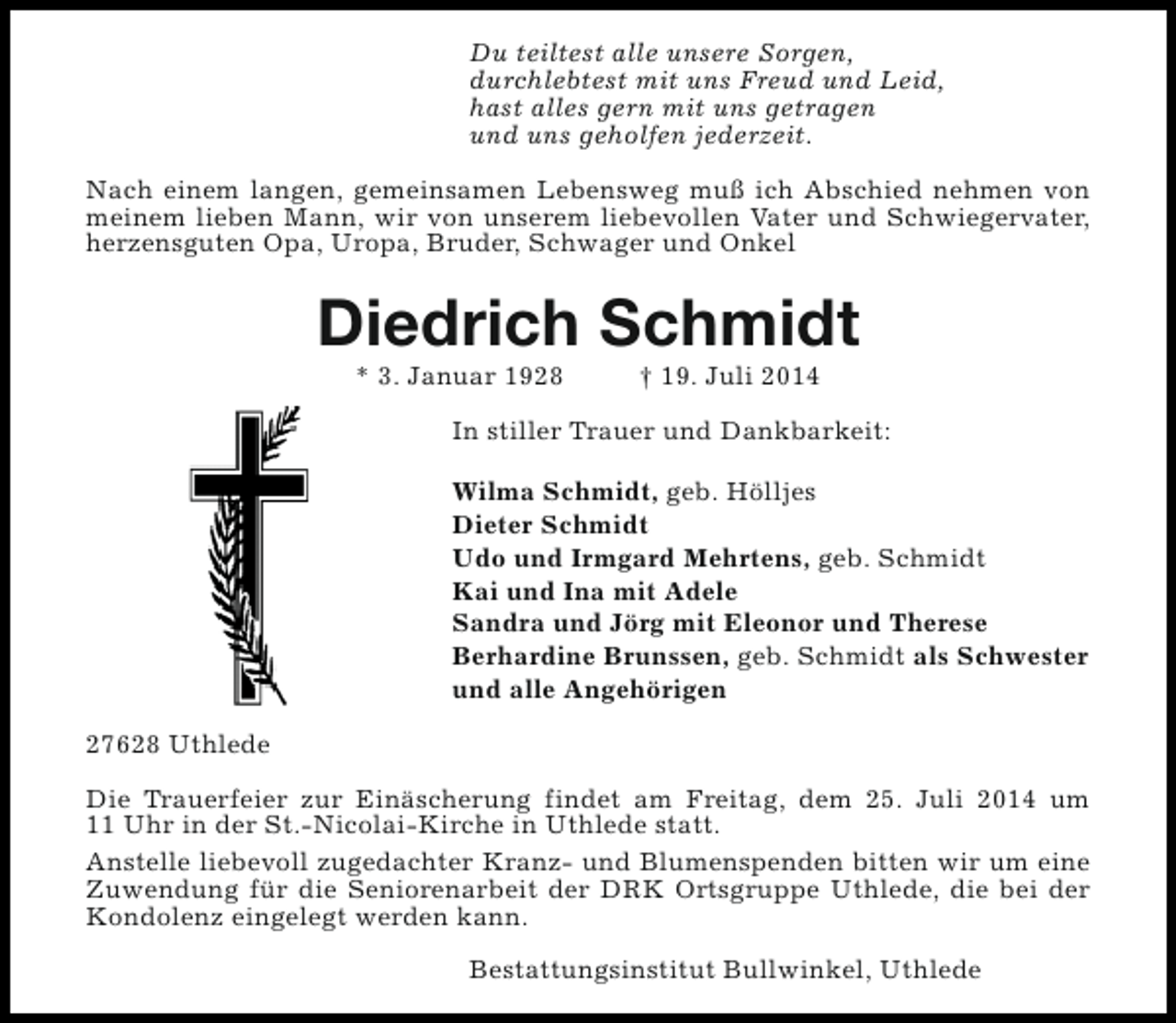 <p>Du teiltest alle unsere Sorgen,<br />durchlebtest mit uns Freud und Leid,<br />hast alles gern mit uns getragen<br />und uns geholfen jederzeit.<br />Nach einem langen, gemeinsamen Lebensweg muß ich Abschied nehmen von<br />meinem lieben Mann, wir von unserem liebevollen Vater und Schwiegervater,<br />herzensguten Opa, Uropa, Bruder, Schwager und Onkel</p><p>Diedrich Schmidt<br />* 3. Januar 1928</p><p>† 19. Juli 2014</p><p>In stiller Trauer und Dankbarkeit:<br />Wilma Schmidt, geb. Hölljes<br />Dieter Schmidt<br />Udo und Irmgard Mehrtens, geb. Schmidt<br />Kai und Ina mit Adele<br />Sandra und Jörg mit Eleonor und Therese<br />Berhardine Brunssen, geb. Schmidt als Schwester<br />und alle Angehörigen<br />27628 Uthlede<br />Die Trauerfeier zur Einäscherung findet am Freitag, dem 25. Juli 2014 um<br />11 Uhr in der St.-Nicolai-Kirche in Uthlede statt.<br />Anstelle liebevoll zugedachter Kranz- und Blumenspenden bitten wir um eine<br />Zuwendung für die Seniorenarbeit der DRK Ortsgruppe Uthlede, die bei der<br />Kondolenz eingelegt werden kann.<br />Bestattungsinstitut Bullwinkel, Uthlede</p>