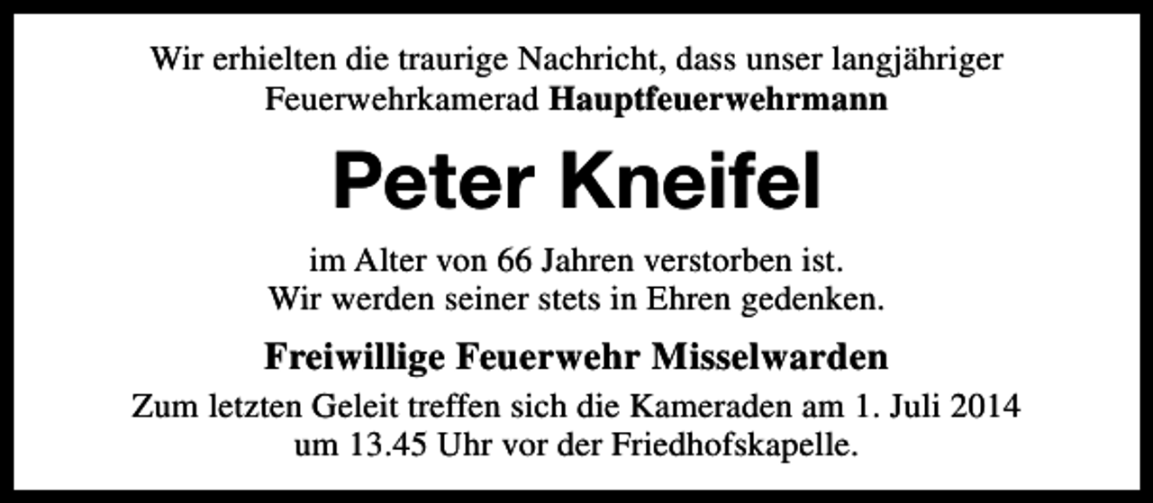 <p>Wir erhielten die traurige Nachricht, dass unser langjähriger<br />Feuerwehrkamerad Hauptfeuerwehrmann</p><p>Peter Kneifel<br />im Alter von 66 Jahren verstorben ist.<br />Wir werden seiner stets in Ehren gedenken.</p><p>Freiwillige Feuerwehr Misselwarden<br />Zum letzten Geleit treffen sich die Kameraden am 1. Juli 2014<br />um 13.45 Uhr vor der Friedhofskapelle.</p>