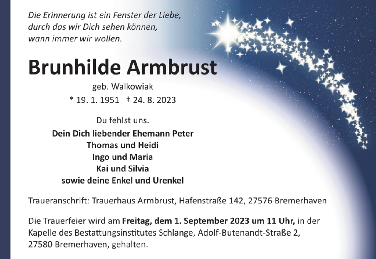 <p>Die Erinnerung ist ein Fenster der Liebe,<br />durch das wir Dich sehen können,<br />wann immer wir wollen.</p><p>Brunhilde Armbrust<br />geb. Walkowiak<br />* 19. 1. 1951 † 24. 8. 2023<br />Du fehlst uns.<br />Dein Dich liebender Ehemann Peter<br />Thomas und Heidi<br />Ingo und Maria<br />Kai und Silvia<br />sowie deine Enkel und Urenkel<br />Traueranschri": Trauerhaus Armbrust, Hafenstraße 142, 27576 Bremerhaven<br />Die Trauerfeier wird am Freitag, dem 1. September 2023 um 11 Uhr, in der<br />Kapelle des Besta�ungsins!tutes Schlange, Adolf­Butenandt­Straße 2,<br />27580 Bremerhaven, gehalten.</p>