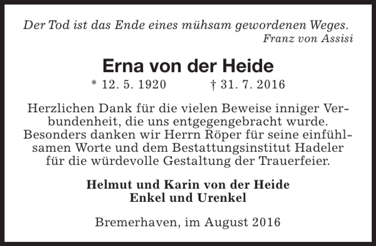 <p>Der Tod ist das Ende eines mühsam gewordenen Weges.</p><p>Franz von Assisi</p><p>Erna von der Heide</p><p>* 12. 5. 1920</p><p>† 31. 7. 2016</p><p>Herzlichen Dank für die vielen Beweise inniger Verbundenheit, die uns entgegengebracht wurde.<br />Besonders danken wir Herrn Röper für seine einfühlsamen Worte und dem Bestattungsinstitut Hadeler<br />für die würdevolle Gestaltung der Trauerfeier.<br />Helmut und Karin von der Heide<br />Enkel und Urenkel<br />Bremerhaven, im August 2016</p>