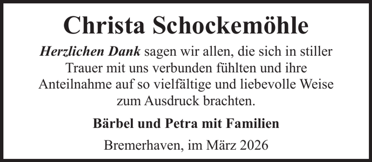 <p>Christa Schockemöhle</p><p>Herzlichen Dank sagen wir allen, die sich in stiller<br />Trauer mit uns verbunden fühlten und ihre<br />Anteilnahme auf so vielfältige und liebevolle Weise<br />zum Ausdruck brachten.<br />Bärbel und Petra mit Familien<br />Bremerhaven, im März 2026</p>