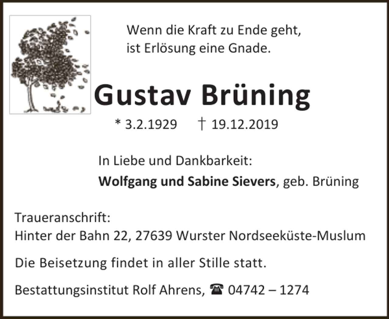 <p>Wenn die Kraft zu Ende geht,<br />ist Erlösung eine Gnade.</p><p>Gustav Brüning<br />* 3.2.1929</p><p>† 19.12.2019</p><p>In Liebe und Dankbarkeit:<br />Wolfgang und Sabine Sievers, geb. Brüning<br />Traueranschrift:<br />Hinter der Bahn 22, 27639 Wurster Nordseeküste-Muslum<br />Die Beisetzung findet in aller Stille statt.<br />Bestattungsinstitut Rolf Ahrens,  04742 – 1274</p>