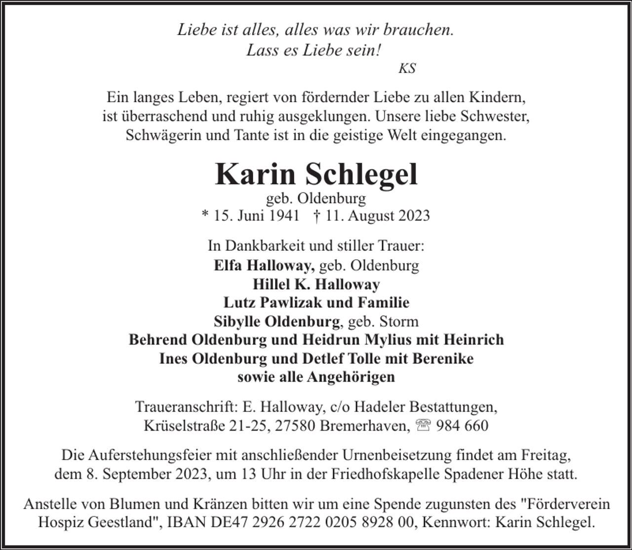 <p>Liebe ist alles, alles was wir brauchen.<br />Lass es Liebe sein!<br />KS</p><p>Ein langes Leben, regiert von fördernder Liebe zu allen Kindern,<br />ist überraschend und ruhig ausgeklungen. Unsere liebe Schwester,<br />Schwägerin und Tante ist in die geistige Welt eingegangen.</p><p>Karin Schlegel</p><p>geb. Oldenburg<br />* 15. Juni 1941 † 11. August 2023<br />In Dankbarkeit und stiller Trauer:<br />Elfa Halloway, geb. Oldenburg<br />Hillel K. Halloway<br />Lutz Pawlizak und Familie<br />Sibylle Oldenburg, geb. Storm<br />Behrend Oldenburg und Heidrun Mylius mit Heinrich<br />Ines Oldenburg und Detlef Tolle mit Berenike<br />sowie alle Angehörigen<br />Traueranschrift: E. Halloway, c/o Hadeler Bestattungen,<br />Krüselstraße 21-25, 27580 Bremerhaven, ' 984 660<br />Die Auferstehungsfeier mit anschließender Urnenbeisetzung findet am Freitag,<br />dem 8. September 2023, um 13 Uhr in der Friedhofskapelle Spadener Höhe statt.<br />Anstelle von Blumen und Kränzen bitten wir um eine Spende zugunsten des "Förderverein<br />Hospiz Geestland", IBAN DE47 2926 2722 0205 8928 00, Kennwort: Karin Schlegel.</p>
