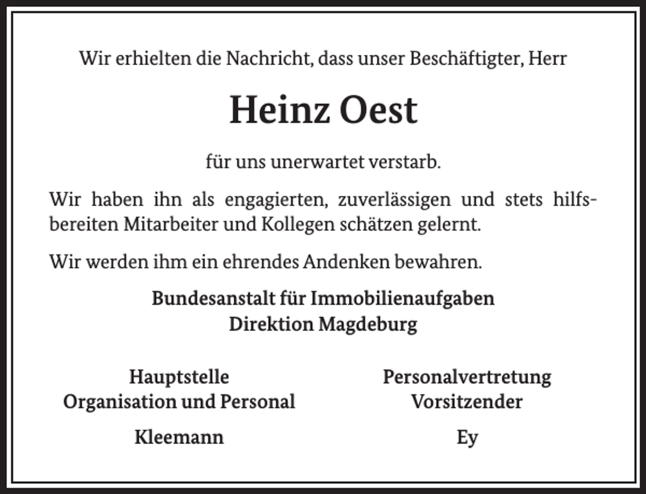 <p>Wir erhielten die Nachricht, dass unser Beschäftigter, Herr</p><p>Heinz Oest<br />für uns unerwartet verstarb.<br />Wir haben ihn als engagierten, zuverlässigen und stets hilfsbereiten Mitarbeiter und Kollegen schätzen gelernt.<br />Wir werden ihm ein ehrendes Andenken bewahren.<br />Bundesanstalt für Immobilienaufgaben<br />Direktion Magdeburg<br />Hauptstelle<br />Organisation und Personal</p><p>Personalvertretung<br />Vorsitzender</p><p>Kleemann</p><p>Ey</p>