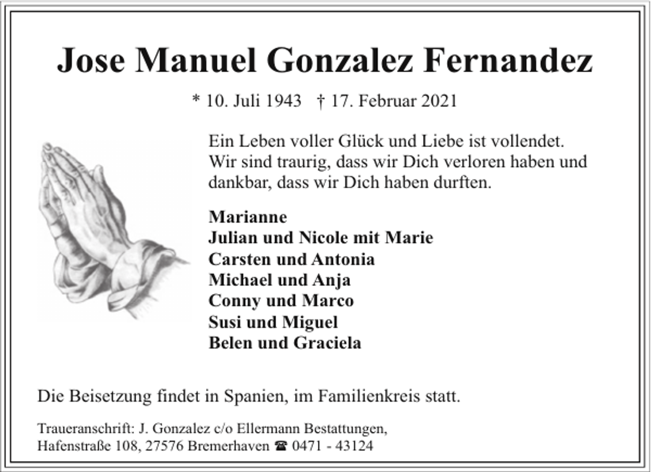 <p>Jose Manuel Gonzalez Fernandez<br />* 10. Juli 1943 † 17. Februar 2021<br />Ein Leben voller Glück und Liebe ist vollendet.<br />Wir sind traurig, dass wir Dich verloren haben und<br />dankbar, dass wir Dich haben durften.<br />Marianne<br />Julian und Nicole mit Marie<br />Carsten und Antonia<br />Michael und Anja<br />Conny und Marco<br />Susi und Miguel<br />Belen und Graciela<br />Die Beisetzung findet in Spanien, im Familienkreis statt.<br />Traueranschrift: J. Gonzalez c/o Ellermann Bestattungen,<br />Hafenstraße 108, 27576 Bremerhaven ( 0471 - 43124</p>