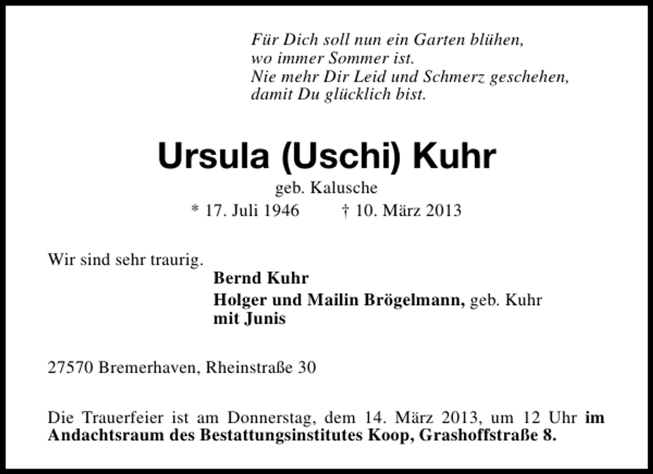 <p>Für Dich soll nun ein Garten blühen,<br />wo immer Sommer ist.<br />Nie mehr Dir Leid und Schmerz geschehen,<br />damit Du glücklich bist.</p><p>Ursula (Uschi) Kuhr<br />geb. Kalusche<br />* 17. Juli 1946<br />† 10. März 2013</p><p>Wir sind sehr traurig.</p><p>Bernd Kuhr<br />Holger und Mailin Brögelmann, geb. Kuhr<br />mit Junis</p><p>27570 Bremerhaven, Rheinstraße 30<br />Die Trauerfeier ist am Donnerstag, dem 14. März 2013, um 12 Uhr im<br />Andachtsraum des Bestattungsinstitutes Koop, Grashoffstraße 8.</p>