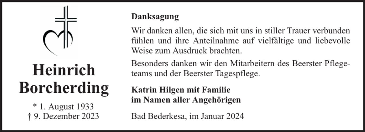 <p>Danksagung</p><p>Heinrich<br />Borcherding<br />* 1. August 1933<br />† 9. Dezember 2023</p><p>Wir danken allen, die sich mit uns in stiller Trauer verbunden<br />fühlen und ihre Anteilnahme auf vielfältige und liebevolle<br />Weise zum Ausdruck brachten.<br />Besonders danken wir den Mitarbeitern des Beerster Pflegeteams und der Beerster Tagespflege.<br />Katrin Hilgen mit Familie<br />im Namen aller Angehörigen<br />Bad Bederkesa, im Januar 2024</p>