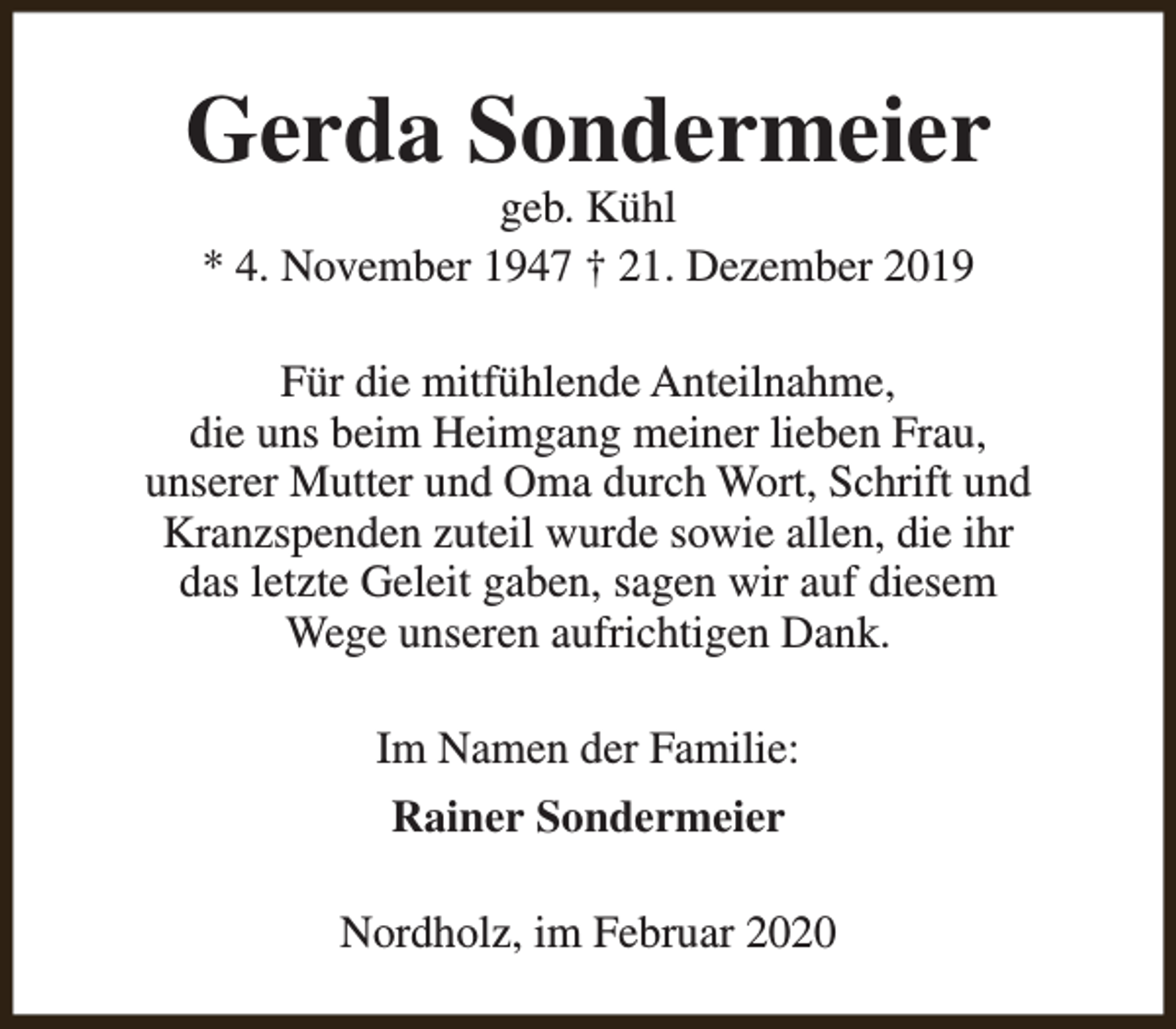 <p>Gerda Sondermeier<br />geb. Kühl<br />* 4. November 1947 † 21. Dezember 2019</p><p>Für die mitfühlende Anteilnahme,<br />die uns beim Heimgang meiner lieben Frau,<br />unserer Mutter und Oma durch Wort, Schrift und<br />Kranzspenden zuteil wurde sowie allen, die ihr<br />das letzte Geleit gaben, sagen wir auf diesem<br />Wege unseren aufrichtigen Dank.<br />Im Namen der Familie:<br />Rainer Sondermeier<br />Nordholz, im Februar 2020</p>