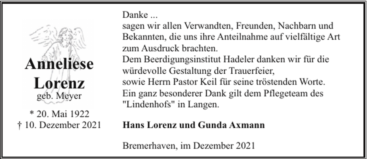 <p>Anneliese<br />Lorenz<br />geb. Meyer</p><p>* 20. Mai 1922<br />† 10. Dezember 2021</p><p>Danke ...<br />sagen wir allen Verwandten, Freunden, Nachbarn und<br />Bekannten, die uns ihre Anteilnahme auf vielfältige Art<br />zum Ausdruck brachten.<br />Dem Beerdigungsinstitut Hadeler danken wir für die<br />würdevolle Gestaltung der Trauerfeier,<br />sowie Herrn Pastor Keil für seine tröstenden Worte.<br />Ein ganz besonderer Dank gilt dem Pflegeteam des<br />"Lindenhofs" in Langen.<br />Hans Lorenz und Gunda Axmann<br />Bremerhaven, im Dezember 2021</p>