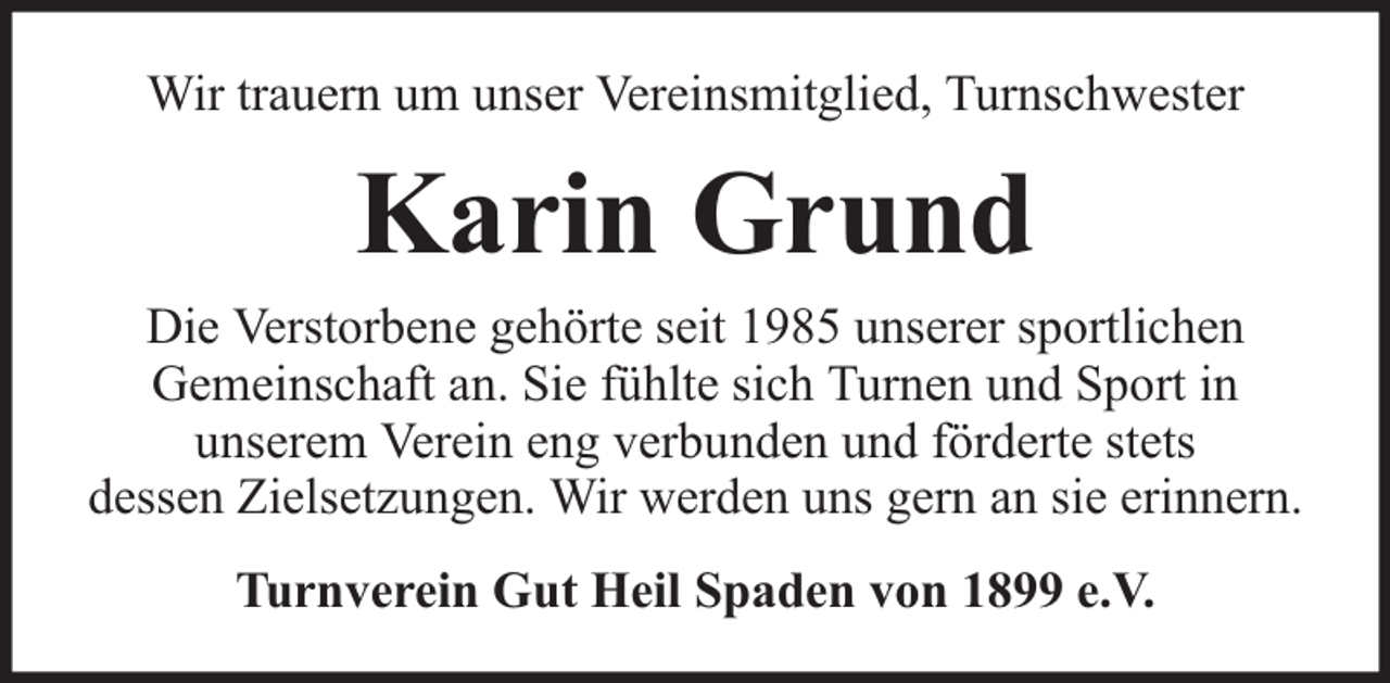 <p>Wir trauern um unser Vereinsmitglied, Turnschwester</p><p>Karin Grund</p><p>Die Verstorbene gehörte seit 1985 unserer sportlichen<br />Gemeinschaft an. Sie fühlte sich Turnen und Sport in<br />unserem Verein eng verbunden und förderte stets<br />dessen Zielsetzungen. Wir werden uns gern an sie erinnern.<br />Turnverein Gut Heil Spaden von 1899 e.V.</p>