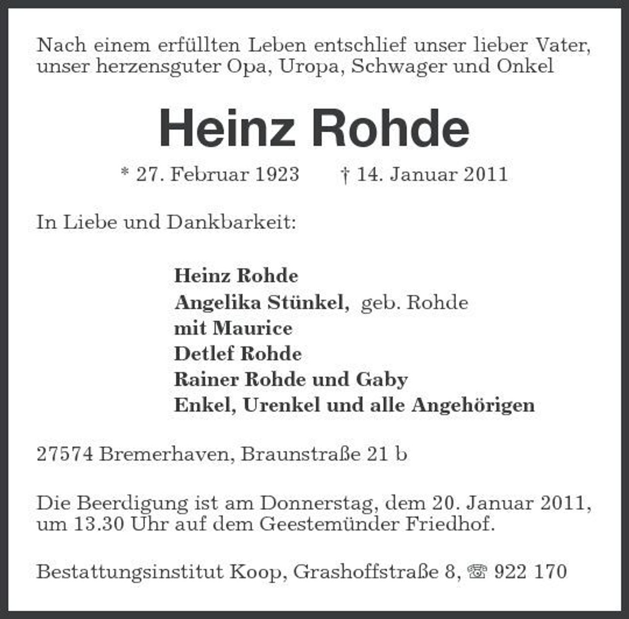<p>Nach einem erfüllten Leben entschlief unser lieber Vater, unser herzensguter Opa, Uropa, Schwager und Onkel<br />Heinz Rohde<br />* 27. Februar 1923 † 14. Januar 2011<br />In Liebe und Dankbarkeit:<br />Heinz Rohde<br />Angelika Stünkel, geb. Rohde<br />mit Maurice<br />Detlef Rohde<br />Rainer Rohde und Gaby<br />Enkel, Urenkel und alle Angehörigen<br />27574 Bremerhaven, Braunstraße 21 b<br />Die Beerdigung ist am Donnerstag, dem 20. Januar 2011, um 13.30 Uhr auf dem Geestemünder Friedhof.<br />Bestattungsinstitut Koop, Grashoffstraße 8, T 922 170</p>