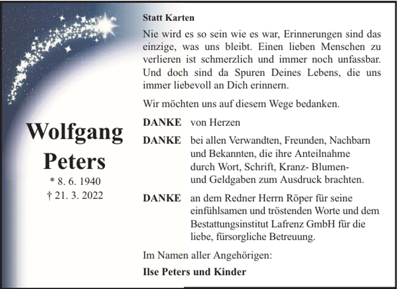 <p>Statt Karten</p><p>Nie wird es so sein wie es war, Erinnerungen sind das<br />einzige, was uns bleibt. Einen lieben Menschen zu<br />verlieren ist schmerzlich und immer noch unfassbar.<br />Und doch sind da Spuren Deines Lebens, die uns<br />immer liebevoll an Dich erinnern.<br />Wir möchten uns auf diesem Wege bedanken.</p><p>Wolfgang<br />Peters<br />* 8. 6. 1940<br />† 21. 3. 2022</p><p>DANKE von Herzen<br />DANKE bei allen Verwandten, Freunden, Nachbarn<br />und Bekannten, die ihre Anteilnahme<br />durch Wort, Schrift, Kranz- Blumenund Geldgaben zum Ausdruck brachten.<br />DANKE an dem Redner Herrn Röper für seine<br />einfühlsamen und tröstenden Worte und dem<br />Bestattungsinstitut Lafrenz GmbH für die<br />liebe, fürsorgliche Betreuung.<br />Im Namen aller Angehörigen:<br />Ilse Peters und Kinder</p>