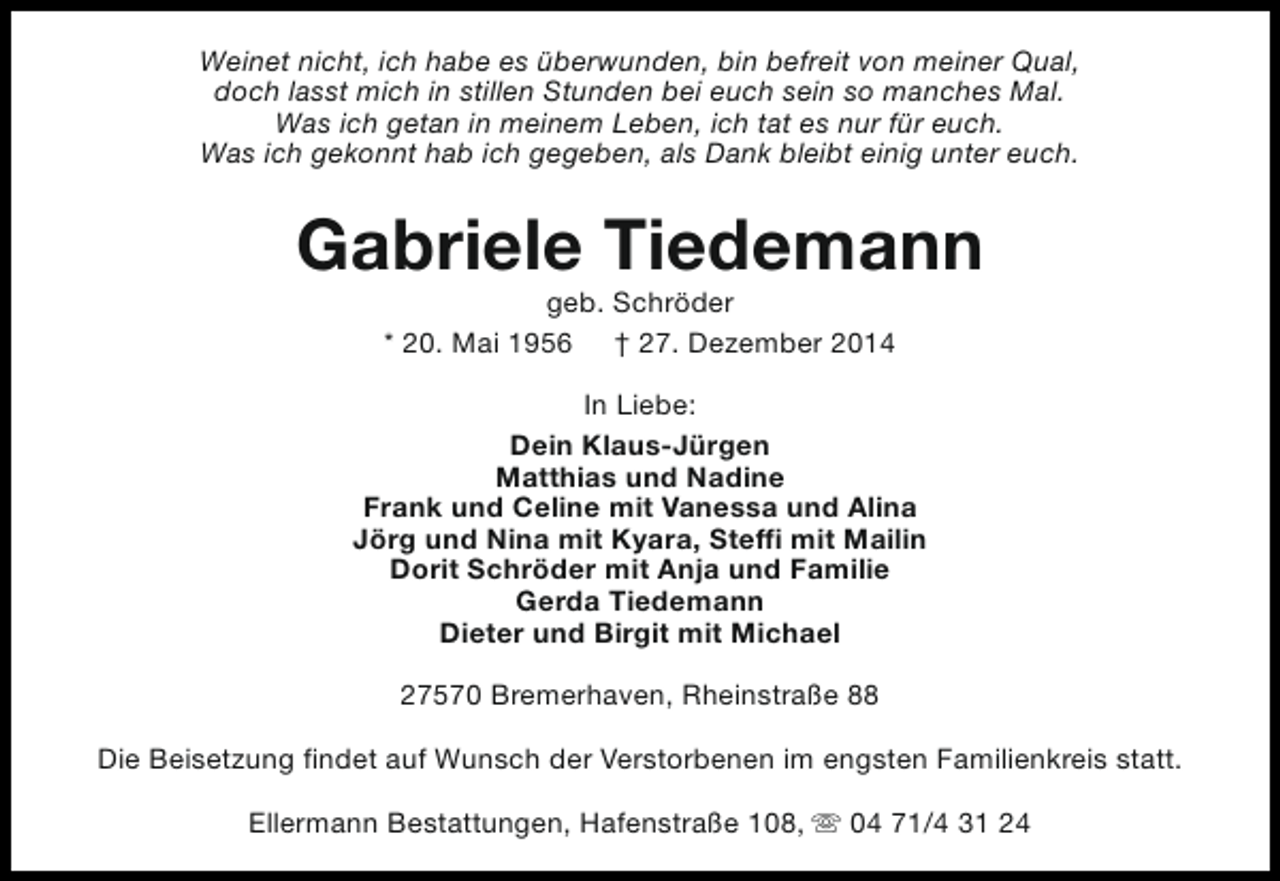 <p>Weinet nicht, ich habe es überwunden, bin befreit von meiner Qual,<br />doch lasst mich in stillen Stunden bei euch sein so manches Mal.<br />Was ich getan in meinem Leben, ich tat es nur für euch.<br />Was ich gekonnt hab ich gegeben, als Dank bleibt einig unter euch.</p><p>Gabriele Tiedemann<br />geb. Schröder<br />* 20. Mai 1956 † 27. Dezember 2014</p><p>In Liebe:<br />Dein Klaus-Jürgen<br />Matthias und Nadine<br />Frank und Celine mit Vanessa und Alina<br />Jörg und Nina mit Kyara, Steffi mit Mailin<br />Dorit Schröder mit Anja und Familie<br />Gerda Tiedemann<br />Dieter und Birgit mit Michael<br />27570 Bremerhaven, Rheinstraße 88<br />Die Beisetzung findet auf Wunsch der Verstorbenen im engsten Familienkreis statt.<br />Ellermann Bestattungen, Hafenstraße 108, s 04 71/4 31 24</p>