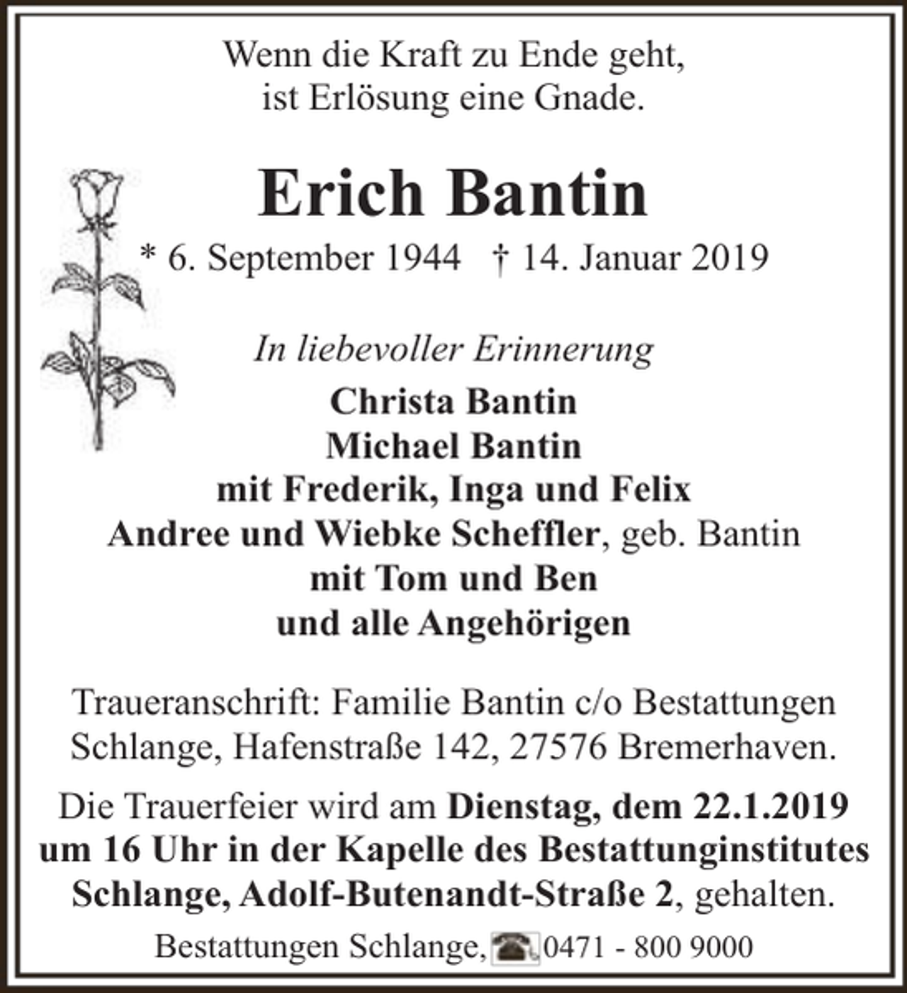 <p>Wenn die Kraft zu Ende geht,<br />ist Erlösung eine Gnade.</p><p>Erich Bantin</p><p>* 6. September 1944 † 14. Januar 2019<br />In liebevoller Erinnerung<br />Christa Bantin<br />Michael Bantin<br />mit Frederik, Inga und Felix<br />Andree und Wiebke Scheffler, geb. Bantin<br />mit Tom und Ben<br />und alle Angehörigen<br />Traueranschrift: Familie Bantin c/o Bestattungen<br />Schlange, Hafenstraße 142, 27576 Bremerhaven.<br />Die Trauerfeier wird am Dienstag, dem 22.1.2019<br />um 16 Uhr in der Kapelle des Bestattunginstitutes<br />Schlange, Adolf-Butenandt-Straße 2, gehalten.<br />Bestattungen Schlange,</p><p>0471 - 800 9000</p>