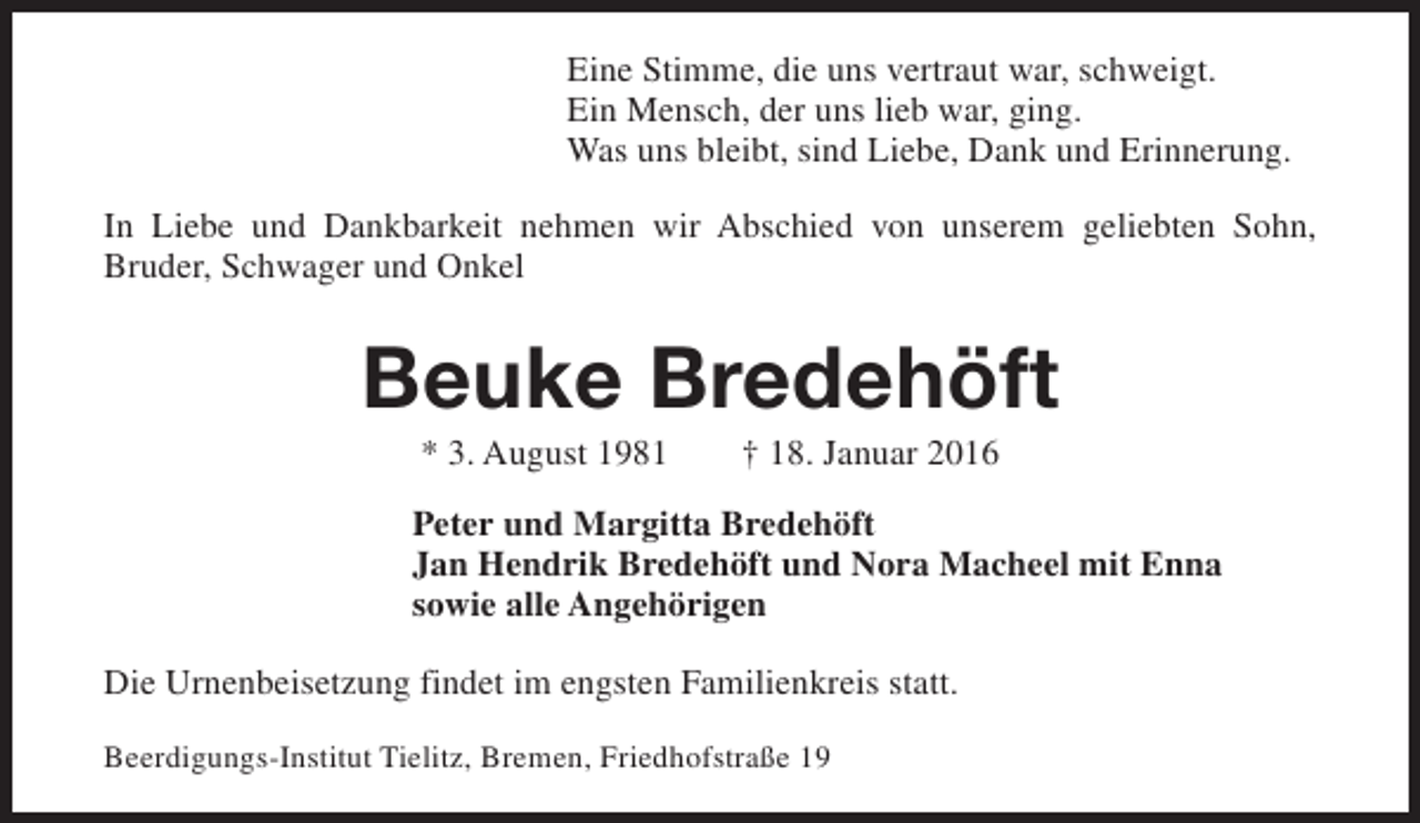 <p>Eine Stimme, die uns vertraut war, schweigt.<br />Ein Mensch, der uns lieb war, ging.<br />Was uns bleibt, sind Liebe, Dank und Erinnerung.<br />In Liebe und Dankbarkeit nehmen wir Abschied von unserem geliebten Sohn,<br />Bruder, Schwager und Onkel</p><p>Beuke Bredehöft<br />* 3. August 1981</p><p>† 18. Januar 2016</p><p>Peter und Margitta Bredehöft<br />Jan Hendrik Bredehöft und Nora Macheel mit Enna<br />sowie alle Angehörigen<br />Die Urnenbeisetzung findet im engsten Familienkreis statt.<br />Beerdigungs-Institut Tielitz, Bremen, Friedhofstraße 19</p>