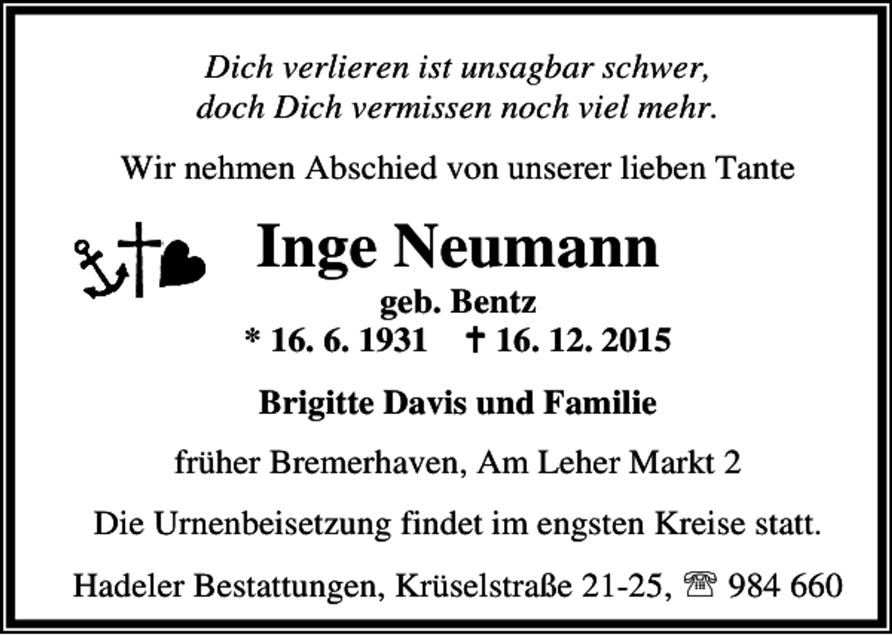 <p>Dich verlieren ist unsagbar schwer,<br />doch Dich vermissen noch viel mehr.<br />Wir nehmen Abschied von unserer lieben Tante</p><p>Inge Neumann</p><p>geb. Bentz<br />* 16. 6. 1931 B 16. 12. 2015<br />Brigitte Davis und Familie<br />früher Bremerhaven, Am Leher Markt 2<br />Die Urnenbeisetzung findet im engsten Kreise statt.<br />Hadeler Bestattungen, Krüselstraße 21-25, ℡ 984 660</p>