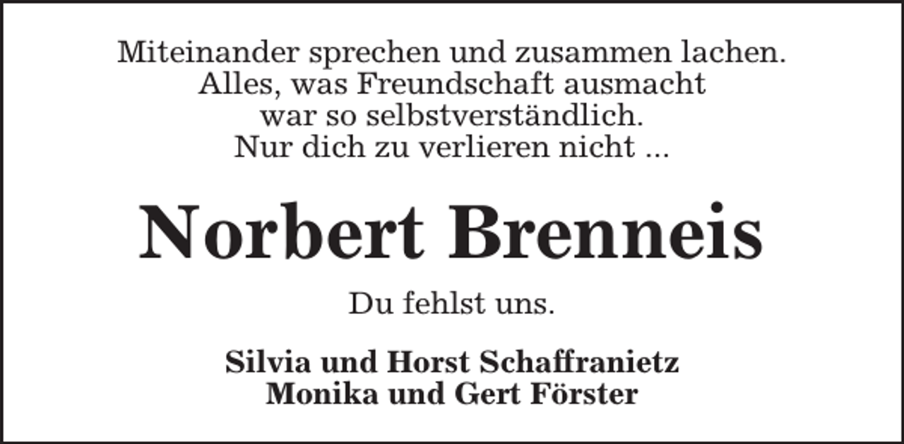 <p>Miteinander sprechen und zusammen lachen.<br />Alles, was Freundschaft ausmacht<br />war so selbstverständlich.<br />Nur dich zu verlieren nicht ...</p><p>Norbert Brenneis<br />Du fehlst uns.<br />Silvia und Horst Schaffranietz<br />Monika und Gert Förster</p>