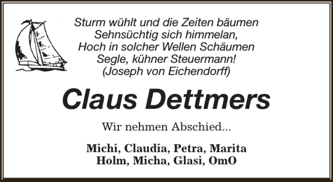 <p>Sturm wühlt und die Zeiten bäumen<br />Sehnsüchtig sich himmelan,<br />Hoch in solcher Wellen Schäumen<br />Segle, kühner Steuermann!<br />(Joseph von Eichendorff)</p><p>Claus Dettmers<br />Wir nehmen Abschied...<br />Michi, Claudia, Petra, Marita<br />Holm, Micha, Glasi, OmO</p>