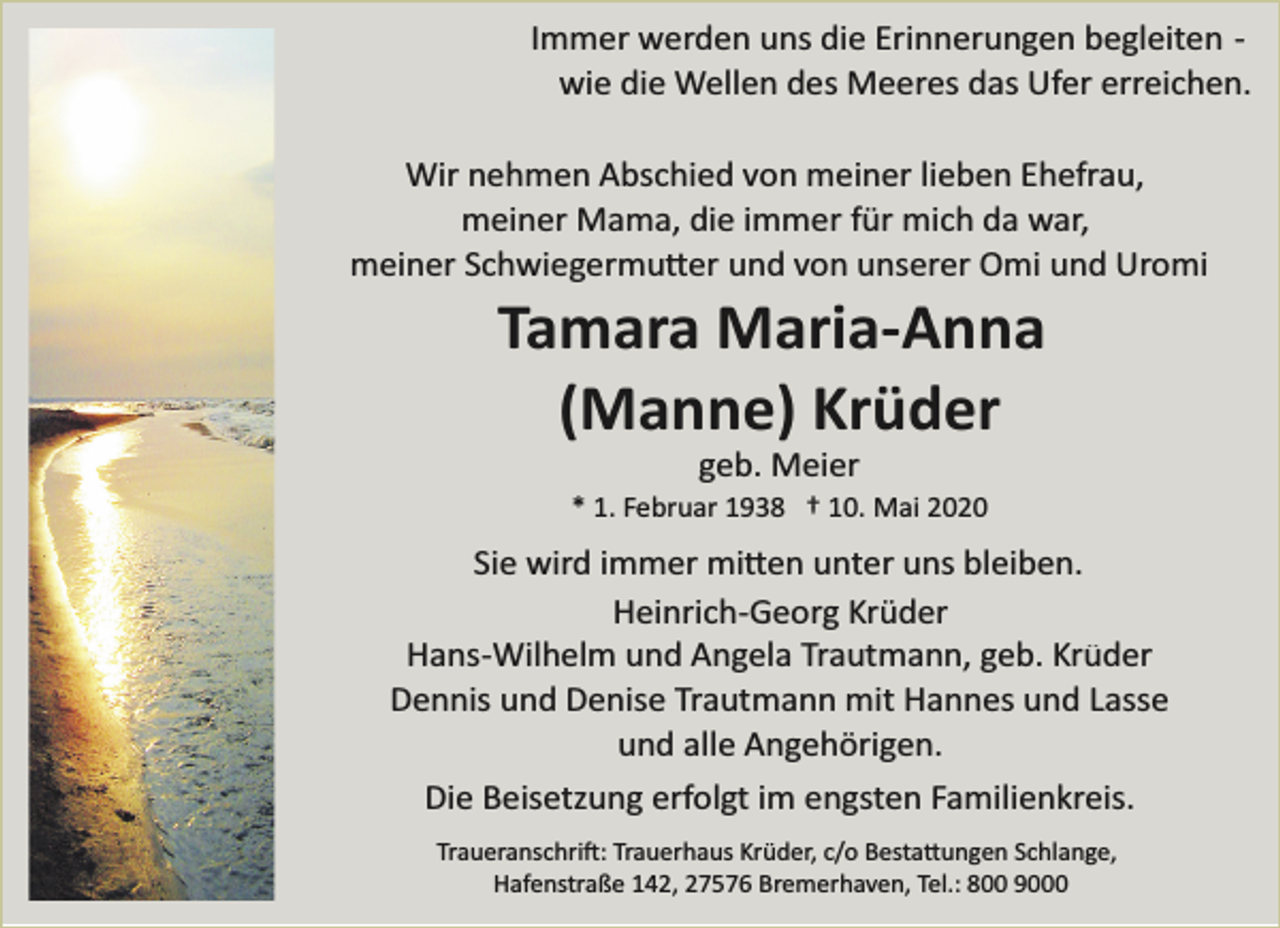 <p>Immer werden uns die Erinnerungen begleiten ­<br />wie die Wellen des Meeres das Ufer erreichen.</p><p>Wir nehmen Abschied von meiner lieben Ehefrau,<br />meiner Mama, die immer für mich da war,<br />meiner Schwiegermu�er und von unserer Omi und Uromi</p><p>Tamara Maria-Anna<br />(Manne) Krüder<br />geb. Meier</p><p>* 1. Februar 1938 † 10. Mai 2020</p><p>Sie wird immer mi�en unter uns bleiben.<br />Heinrich­Georg Krüder<br />Hans­Wilhelm und Angela Trautmann, geb. Krüder<br />Dennis und Denise Trautmann mit Hannes und Lasse<br />und alle Angehörigen.<br />Die Beisetzung erfolgt im engsten Familienkreis.<br />Traueranschri�: Trauerhaus Krüder, c/o Besta�ungen Schlange,<br />Hafenstraße 142, 27576 Bremerhaven, Tel.: 800 9000</p>