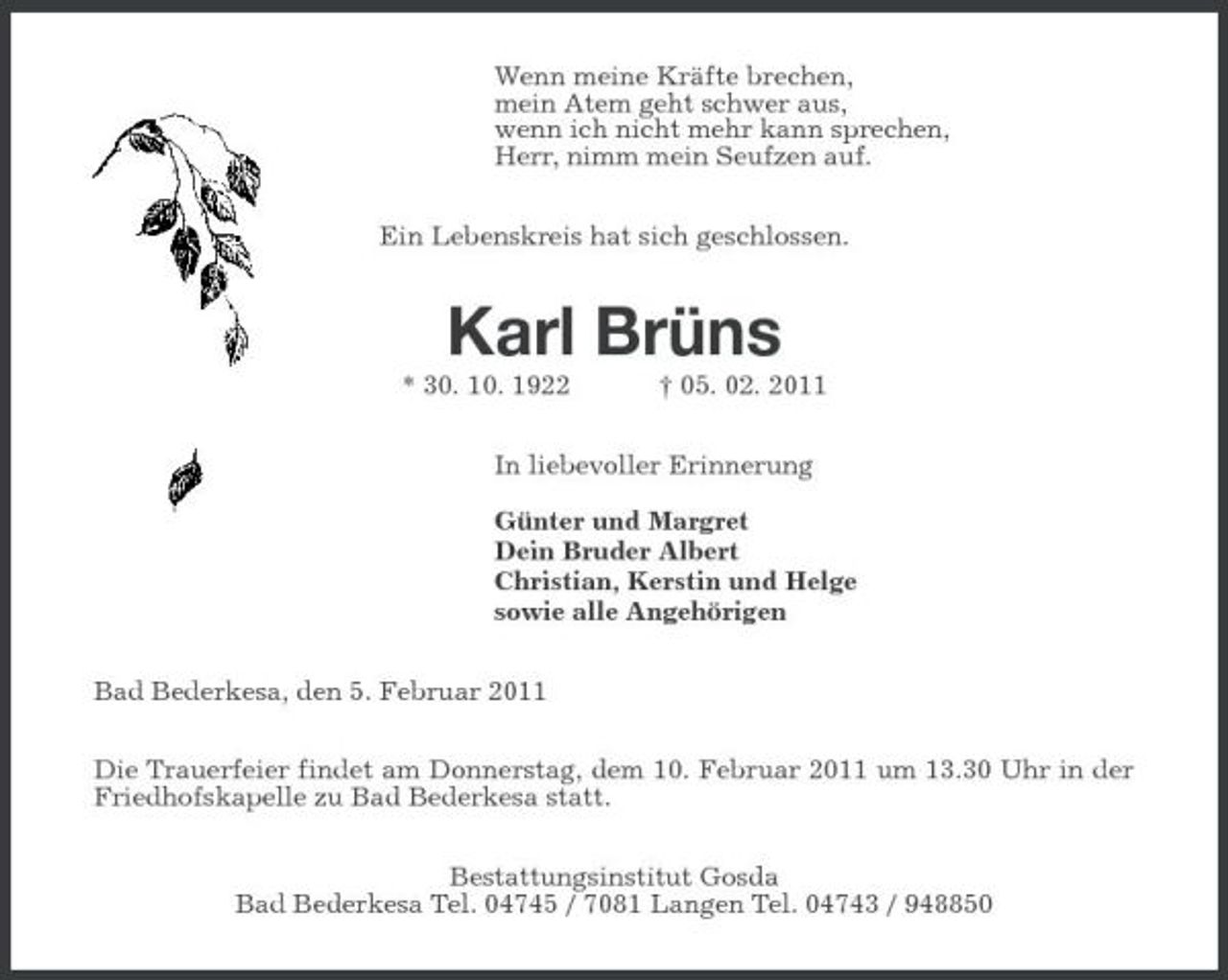 <p>Wenn meine Kräfte brechen, mein Atem geht schwer aus, wenn ich nicht mehr kann sprechen, Herr, nimm mein Seufzen auf. Ein Lebenskreis hat sich geschlossen.</p><p>Karl Brüns<br />* 30. 10. 1922 † 05. 02. 2011 In liebevoller Erinnerung Günter und Margret Dein Bruder Albert Christian, Kerstin und Helge sowie alle Angehörigen Bad Bederkesa, den 5. Februar 2011 Die Trauerfeier findet am Donnerstag, dem 10. Februar 2011 um 13.30 Uhr in der Friedhofskapelle zu Bad Bederkesa statt. Bestattungsinstitut Gosda Bad Bederkesa Tel. 04745 / 7081 Langen Tel. 04743 / 948850</p>