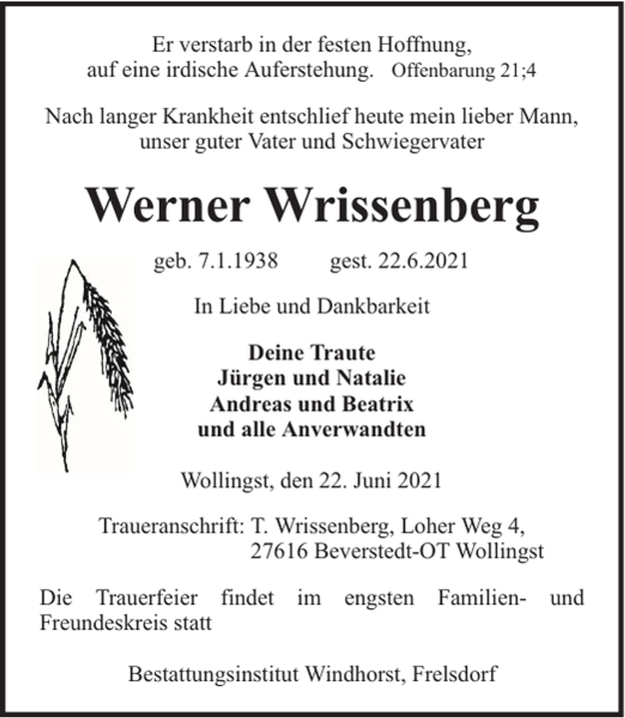 <p>Er verstarb in der festen Hoffnung,<br />auf eine irdische Auferstehung. Offenbarung 21;4<br />Nach langer Krankheit entschlief heute mein lieber Mann,<br />unser guter Vater und Schwiegervater</p><p>Werner Wrissenberg<br />geb. 7.1.1938</p><p>gest. 22.6.2021</p><p>In Liebe und Dankbarkeit<br />Deine Traute<br />Jürgen und Natalie<br />Andreas und Beatrix<br />und alle Anverwandten<br />Wollingst, den 22. Juni 2021<br />Traueranschrift: T. Wrissenberg, Loher Weg 4,<br />27616 Beverstedt-OT Wollingst<br />Die Trauerfeier findet<br />Freundeskreis statt</p><p>im</p><p>engsten</p><p>Familien-</p><p>Bestattungsinstitut Windhorst, Frelsdorf</p><p>und</p>