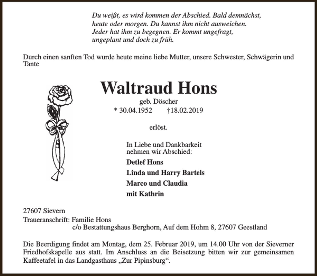 <p>Du weißt, es wird kommen der Abschied. Bald demnächst,<br />heute oder morgen. Du kannst ihm nicht ausweichen.<br />Jeder hat ihm zu begegnen. Er kommt ungefragt,<br />ungeplant und doch zu früh.<br />Durch einen sanften Tod wurde heute meine liebe Mutter, unsere Schwester, Schwägerin und<br />Tante</p><p>Waltraud Hons<br />geb. Döscher<br />* 30.04.1952<br />†18.02.2019<br />erlöst.<br />In Liebe und Dankbarkeit<br />nehmen wir Abschied:<br />Detlef Hons<br />Linda und Harry Bartels<br />Marco und Claudia<br />mit Kathrin<br />27607 Sievern<br />Traueranschrift: Familie Hons<br />c/o Bestattungshaus Berghorn, Auf dem Hohm 8, 27607 Geestland<br />Die Beerdigung findet am Montag, dem 25. Februar 2019, um 14.00 Uhr von der Sieverner<br />Friedhofskapelle aus statt. Im Anschluss an die Beisetzung bitten wir zur gemeinsamen<br />Kaffeetafel in das Landgasthaus „Zur Pipinsburg“.</p>