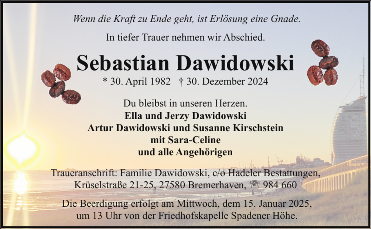 <p>Wenn die Kraft zu Ende geht, ist Erlösung eine Gnade.<br />In tiefer Trauer nehmen wir Abschied.</p><p>Sebastian Dawidowski<br />* 30. April 1982 † 30. Dezember 2024</p><p>Du bleibst in unseren Herzen.<br />Ella und Jerzy Dawidowski<br />Artur Dawidowski und Susanne Kirschstein<br />mit Sara-Celine<br />und alle Angehörigen<br />Traueranschrift: Familie Dawidowski, c/o Hadeler Bestattungen,<br />Krüselstraße 21-25, 27580 Bremerhaven, ' 984 660<br />Die Beerdigung erfolgt am Mittwoch, dem 15. Januar 2025,<br />um 13 Uhr von der Friedhofskapelle Spadener Höhe.</p>