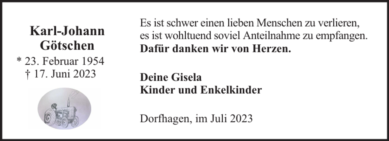 <p>Karl-Johann<br />Götschen</p><p>* 23. Februar 1954<br />† 17. Juni 2023</p><p>Es ist schwer einen lieben Menschen zu verlieren,<br />es ist wohltuend soviel Anteilnahme zu empfangen.<br />Dafür danken wir von Herzen.<br />Deine Gisela<br />Kinder und Enkelkinder<br />Dorfhagen, im Juli 2023</p>