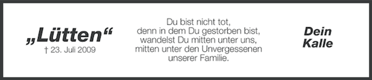<p>„Lütten“<br />† 23. Juli 2009</p><p>Du bist nicht tot,<br />denn in dem Du gestorben bist,<br />wandelst Du mitten unter uns,<br />mitten unter den Unvergessenen<br />unserer Familie.</p><p>Dein<br />Kalle</p>