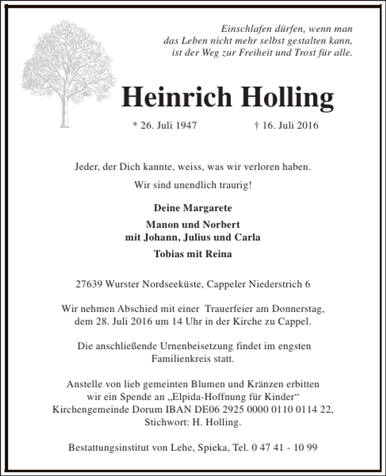 <p>Einschlafen dürfen, wenn man<br />das Leben nicht mehr selbst gestalten kann,<br />ist der Weg zur Freiheit und Trost für alle.</p><p>Heinrich Holling<br />* 26. Juli 1947</p><p>† 16. Juli 2016</p><p>Jeder, der Dich kannte, weiss, was wir verloren haben.<br />Wir sind unendlich traurig!<br />Deine Margarete<br />Manon und Norbert<br />mit Johann, Julius und Carla<br />Tobias mit Reina<br />27639 Wurster Nordseeküste, Cappeler Niederstrich 6<br />Wir nehmen Abschied mit einer Trauerfeier am Donnerstag,<br />dem 28. Juli 2016 um 14 Uhr in der Kirche zu Cappel.<br />Die anschließende Urnenbeisetzung findet im engsten<br />Familienkreis statt.<br />Anstelle von lieb gemeinten Blumen und Kränzen erbitten<br />wir ein Spende an „Elpida-Hoffnung für Kinder“<br />Kirchengemeinde Dorum IBAN DE06 2925 00011114 22,<br />Stichwort: H. Holling.<br />Bestattungsinstitut von Lehe, Spieka, Tel. 0 47 41 - 10 99</p>