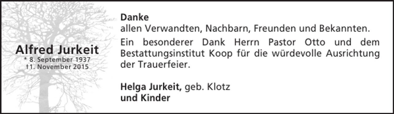 <p>Alfred Jurkeit<br />* 8. September 1937<br />†1. November 2015</p><p>Danke<br />allen Verwandten, Nachbarn, Freunden und Bekannten.<br />Ein besonderer Dank Herrn Pastor Otto und dem<br />Bestattungsinstitut Koop für die würdevolle Ausrichtung<br />der Trauerfeier.<br />Helga Jurkeit, geb. Klotz<br />und Kinder</p>