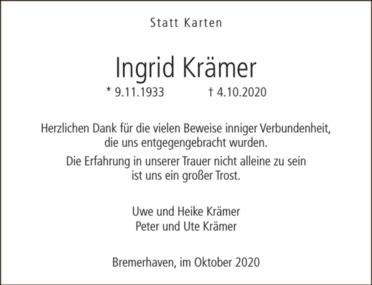 <p>Statt Karten</p><p>Ingrid Krämer</p><p>* 9.11.1933</p><p>† 4.10.2020</p><p>Herzlichen Dank für die vielen Beweise inniger Verbundenheit,<br />die uns entgegengebracht wurden.<br />Die Erfahrung in unserer Trauer nicht alleine zu sein<br />ist uns ein großer Trost.<br />Uwe und Heike Krämer<br />Peter und Ute Krämer<br />Bremerhaven, im Oktober 2020</p>