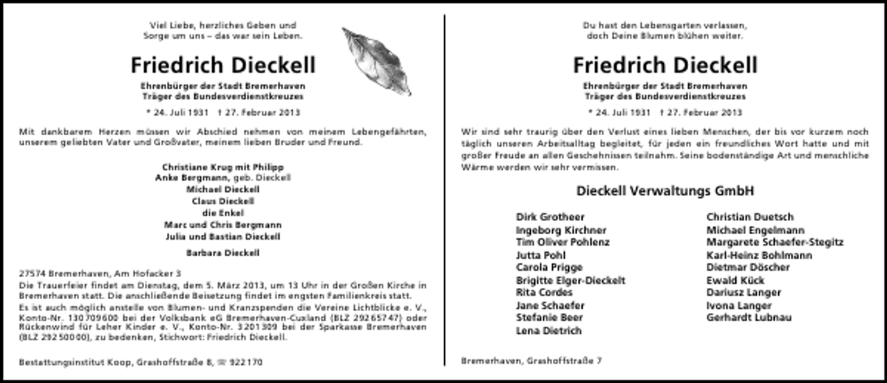 <p>Viel Liebe, herzliches Geben und<br />Sorge um uns – das war sein Leben.</p>
<p>Du hast den Lebensgarten verlassen,<br />doch Deine Blumen blühen weiter.</p>
<p>Friedrich Dieckell</p>
<p>Friedrich Dieckell</p>
<p>* 24. Juli 1931</p>
<p>† 27. Februar 2013</p>
<p>* 24. Juli 1931 † 27. Februar 2013</p>
<p>Mit dankbarem Herzen müssen wir Abschied nehmen von meinem Lebengefährten,<br />unserem geliebten Vater und Großvater, meinem lieben Bruder und Freund.</p>
<p>Wir sind sehr traurig über den Verlust eines lieben Menschen, der bis vor kurzem noch<br />täglich unseren Arbeitsalltag begleitet, für jeden ein freundliches Wort hatte und mit<br />großer Freude an allen Geschehnissen teilnahm. Seine bodenständige Art und menschliche<br />Wärme werden wir sehr vermissen.</p>
<p>Ehrenbürger der Stadt Bremerhaven<br />Träger des Bundesverdienstkreuzes</p>
<p>Christiane Krug mit Philipp<br />Anke Bergmann, geb. Dieckell<br />Michael Dieckell<br />Claus Dieckell<br />die Enkel<br />Marc und Chris Bergmann<br />Julia und Bastian Dieckell<br />Barbara Dieckell<br />27574 Bremerhaven, Am Hofacker 3<br />Die Trauerfeier ﬁndet am Dienstag, dem 5. März 2013, um 13 Uhr in der Großen Kirche in<br />Bremerhaven statt. Die anschließende Beisetzung ﬁndet im engsten Familienkreis statt.<br />Es ist auch möglich anstelle von Blumen- und Kranzspenden die Vereine Lichtblicke e. V.,<br />Konto-Nr. 130 709 600 bei der Volksbank eG Bremerhaven-Cuxland (BLZ 292 657 47) oder<br />Rückenwind für Leher Kinder e. V., Konto-Nr. 3 201 309 bei der Sparkasse Bremerhaven<br />(BLZ 292 5), zu bedenken, Stichwort: Friedrich Dieckell.<br />Bestattungsinstitut Koop, Grashoffstraße 8,  922 170</p>
<p>Ehrenbürger der Stadt Bremerhaven<br />Träger des Bundesverdienstkreuzes</p>
<p>Dieckell Verwaltungs GmbH<br />Dirk Grotheer<br />Ingeborg Kirchner<br />Tim Oliver Pohlenz<br />Jutta Pohl<br />Carola Prigge<br />Brigitte Elger-Dieckelt<br />Rita Cordes<br />Jane Schaefer<br />Stefanie Beer<br />Lena Dietrich<br />Bremerhaven, Grashoffstraße 7</p>
<p>Christian Duetsch<br />Michael Engelmann<br />Margarete Schaefer-Stegitz<br />Karl-Heinz Bohlmann<br />Dietmar Döscher<br />Ewald Kück<br />Dariusz Langer<br />Ivona Langer<br />Gerhardt Lubnau</p>