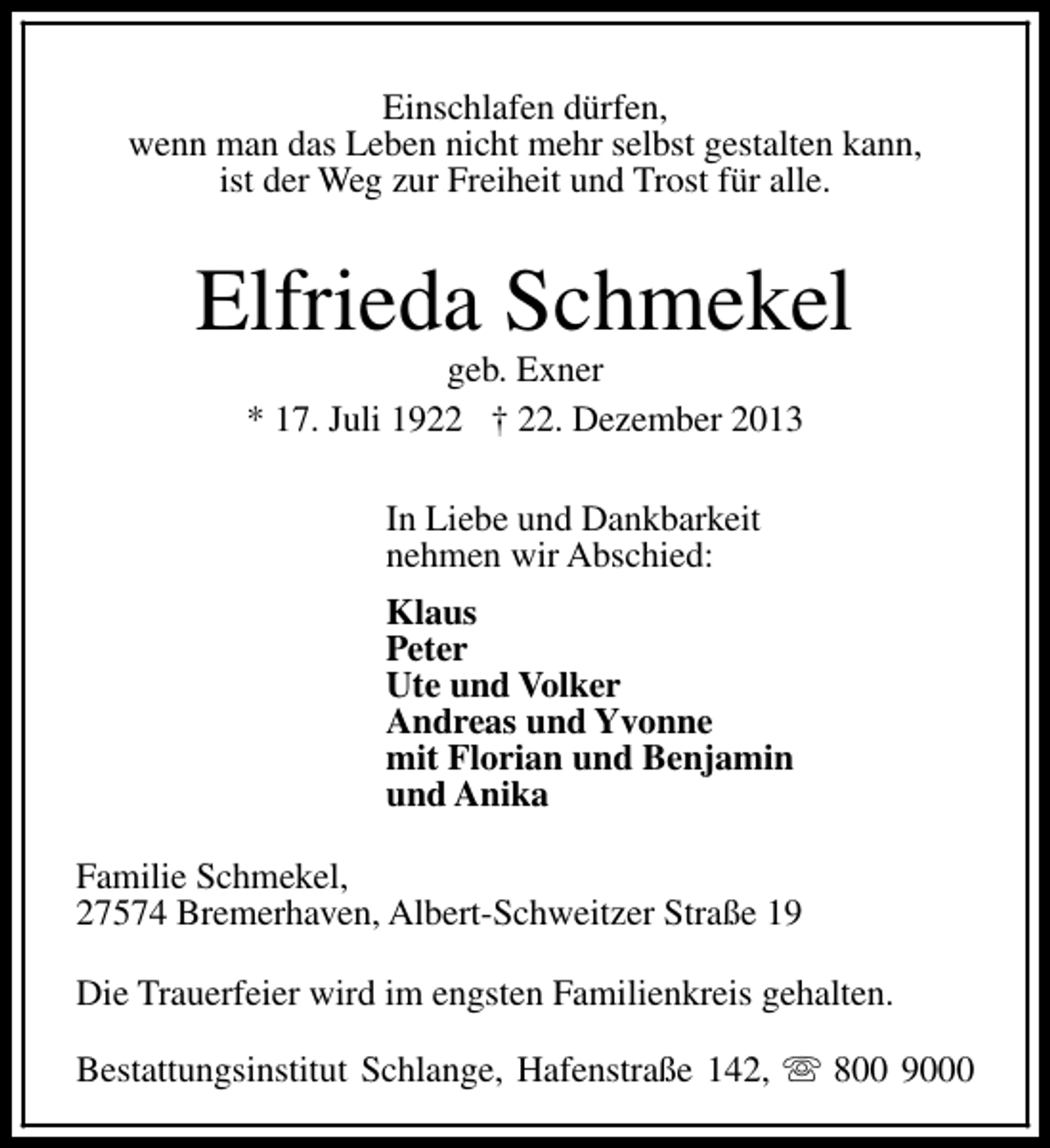 <p>Einschlafen dürfen,<br />wenn man das Leben nicht mehr selbst gestalten kann,<br />ist der Weg zur Freiheit und Trost für alle.</p><p>Elfrieda Schmekel<br />geb. Exner<br />* 17. Juli 1922 † 22. Dezember 2013<br />In Liebe und Dankbarkeit<br />nehmen wir Abschied:<br />Klaus<br />Peter<br />Ute und Volker<br />Andreas und Yvonne<br />mit Florian und Benjamin<br />und Anika<br />Familie Schmekel,<br />27574 Bremerhaven, Albert-Schweitzer Straße 19<br />Die Trauerfeier wird im engsten Familienkreis gehalten.<br />Bestattungsinstitut Schlange, Hafenstraße 142, s 800 9000</p>