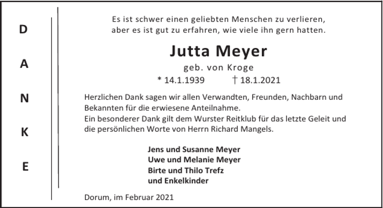 <p>D<br />A<br />N<br />K<br />E</p><p>Es ist schwer einen geliebten Menschen zu verlieren,<br />aber es ist gut zu erfahren, wie viele ihn gern hatten.</p><p>Jutta Meyer</p><p>geb. von Kroge<br />* 14.1.1939<br />† 18.1.2021<br />Herzlichen Dank sagen wir allen Verwandten, Freunden, Nachbarn und<br />Bekannten für die erwiesene Anteilnahme.<br />Ein besonderer Dank gilt dem Wurster Reitklub für das letzte Geleit und<br />die persönlichen Worte von Herrn Richard Mangels.<br />Jens und Susanne Meyer<br />Uwe und Melanie Meyer<br />Birte und Thilo Trefz<br />und Enkelkinder<br />Dorum, im Februar 2021</p>