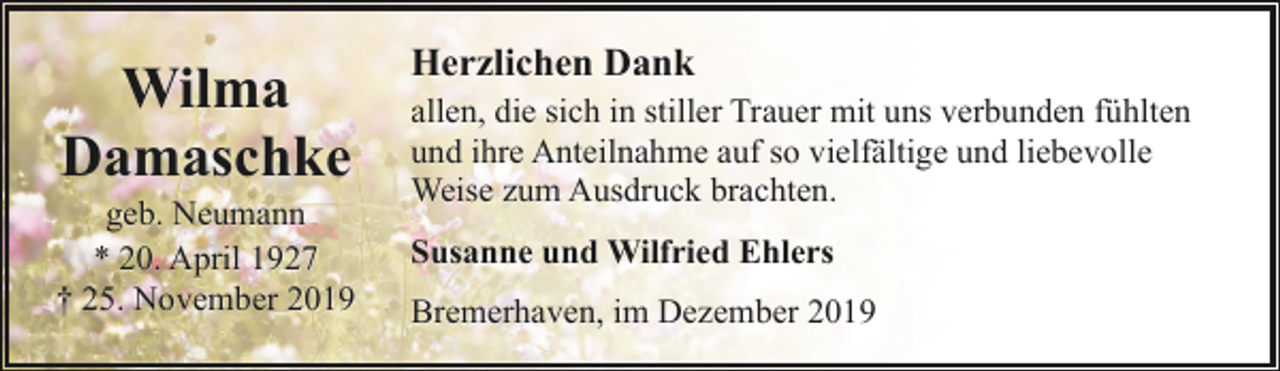 <p>Wilma<br />Damaschke</p><p>geb. Neumann<br />* 20. April 1927<br />† 25. November 2019</p><p>Herzlichen Dank<br />allen, die sich in stiller Trauer mit uns verbunden fühlten<br />und ihre Anteilnahme auf so vielfältige und liebevolle<br />Weise zum Ausdruck brachten.<br />Susanne und Wilfried Ehlers<br />Bremerhaven, im Dezember 2019</p>