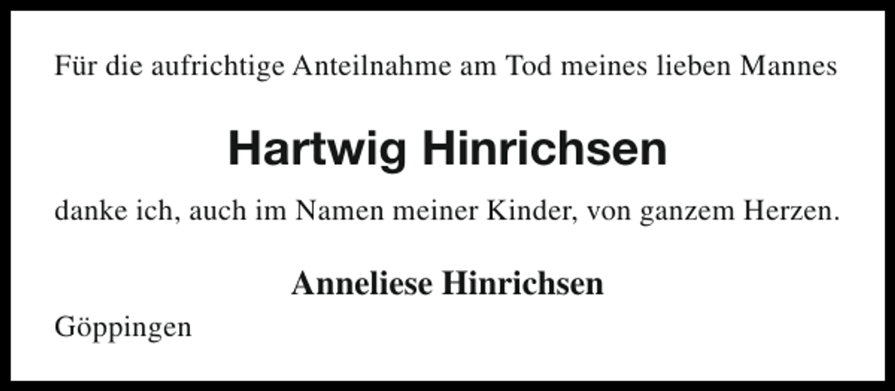<p>Für die aufrichtige Anteilnahme am Tod meines lieben Mannes</p><p>Hartwig Hinrichsen<br />danke ich, auch im Namen meiner Kinder, von ganzem Herzen.<br />Göppingen</p><p>Anneliese Hinrichsen</p>