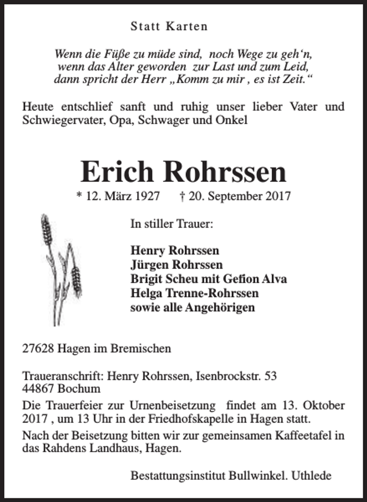 <p>Statt Karten<br />Wenn die Füße zu müde sind, noch Wege zu geh‘n,<br />wenn das Alter geworden zur Last und zum Leid,<br />dann spricht der Herr „Komm zu mir , es ist Zeit.“<br />Heute entschlief sanft und ruhig unser lieber Vater und<br />Schwiegervater, Opa, Schwager und Onkel</p><p>Erich Rohrssen</p><p>* 12. März 1927</p><p>† 20. September 2017</p><p>In stiller Trauer:<br />Henry Rohrssen<br />Jürgen Rohrssen<br />Brigit Scheu mit Gefion Alva<br />Helga Trenne-Rohrssen<br />sowie alle Angehörigen<br />27628 Hagen im Bremischen<br />Traueranschrift: Henry Rohrssen, Isenbrockstr. 53<br />44867 Bochum<br />Die Trauerfeier zur Urnenbeisetzung findet am 13. Oktober<br />2017 , um 13 Uhr in der Friedhofskapelle in Hagen statt.<br />Nach der Beisetzung bitten wir zur gemeinsamen Kaffeetafel in<br />das Rahdens Landhaus, Hagen.<br />Bestattungsinstitut Bullwinkel. Uthlede</p>