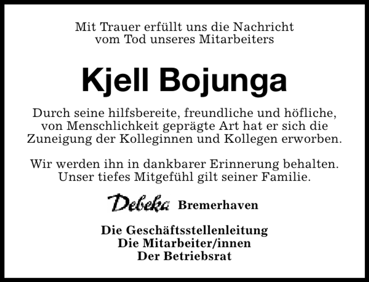 <p>Mit Trauer erfüllt uns die Nachricht<br />vom Tod unseres Mitarbeiters</p><p>Kjell Bojunga<br />Durch seine hilfsbereite, freundliche und höfliche,<br />von Menschlichkeit geprägte Art hat er sich die<br />Zuneigung der Kolleginnen und Kollegen erworben.<br />Wir werden ihn in dankbarer Erinnerung behalten.<br />Unser tiefes Mitgefühl gilt seiner Familie.<br />Bremerhaven<br />Die Geschäftsstellenleitung<br />Die Mitarbeiter/innen<br />Der Betriebsrat</p>
