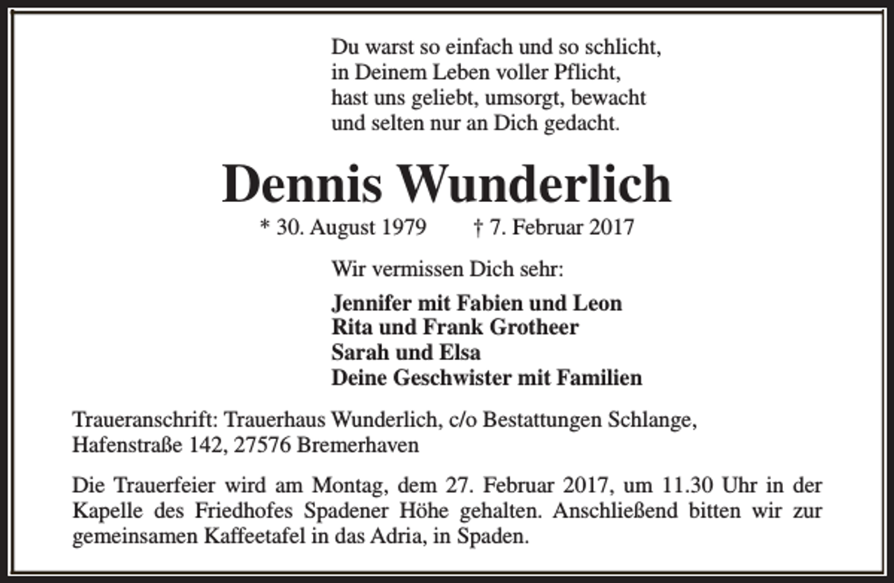 <p>Du warst so einfach und so schlicht,<br />in Deinem Leben voller Pflicht,<br />hast uns geliebt, umsorgt, bewacht<br />und selten nur an Dich gedacht.</p><p>Dennis Wunderlich<br />* 30. August 1979</p><p>† 7. Februar 2017</p><p>Wir vermissen Dich sehr:<br />Jennifer mit Fabien und Leon<br />Rita und Frank Grotheer<br />Sarah und Elsa<br />Deine Geschwister mit Familien<br />Traueranschrift: Trauerhaus Wunderlich, c/o Bestattungen Schlange,<br />Hafenstraße 142, 27576 Bremerhaven<br />Die Trauerfeier wird am Montag, dem 27. Februar 2017, um 11.30 Uhr in der<br />Kapelle des Friedhofes Spadener Höhe gehalten. Anschließend bitten wir zur<br />gemeinsamen Kaffeetafel in das Adria, in Spaden.</p>