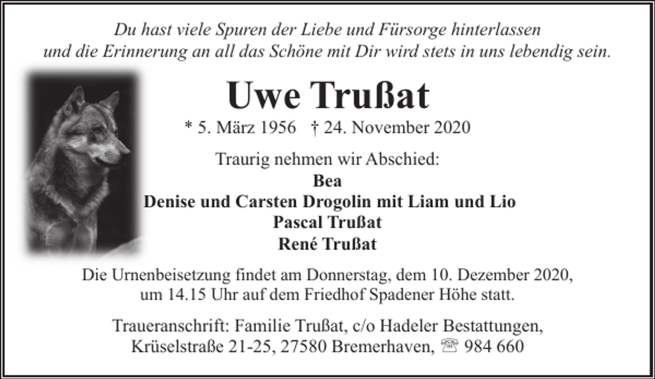 <p>Du hast viele Spuren der Liebe und Fürsorge hinterlassen<br />und die Erinnerung an all das Schöne mit Dir wird stets in uns lebendig sein.</p><p>Uwe Trußat</p><p>* 5. März 1956 † 24. November 2020<br />Traurig nehmen wir Abschied:<br />Bea<br />Denise und Carsten Drogolin mit Liam und Lio<br />D<br />Pascal Trußat<br />René Trußat<br />Die Urnenbeisetzung findet am Donnerstag, dem 10. Dezember 2020,<br />um 14.15 Uhr auf dem Friedhof Spadener Höhe statt.</p><p>Traueranschrift: Familie Trußat, c/o Hadeler Bestattungen,<br />Krüselstraße 21-25, 27580 Bremerhaven, ' 984 660</p>