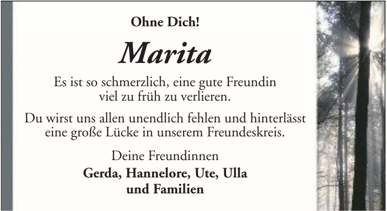 <p>Ohne Dich!</p><p>Marita<br />Es ist so schmerzlich, eine gute Freundin<br />viel zu früh zu verlieren.<br />Du wirst uns allen unendlich fehlen und hinterlässt<br />eine große Lücke in unserem Freundeskreis.<br />Deine Freundinnen<br />Gerda, Hannelore, Ute, Ulla<br />und Familien</p>