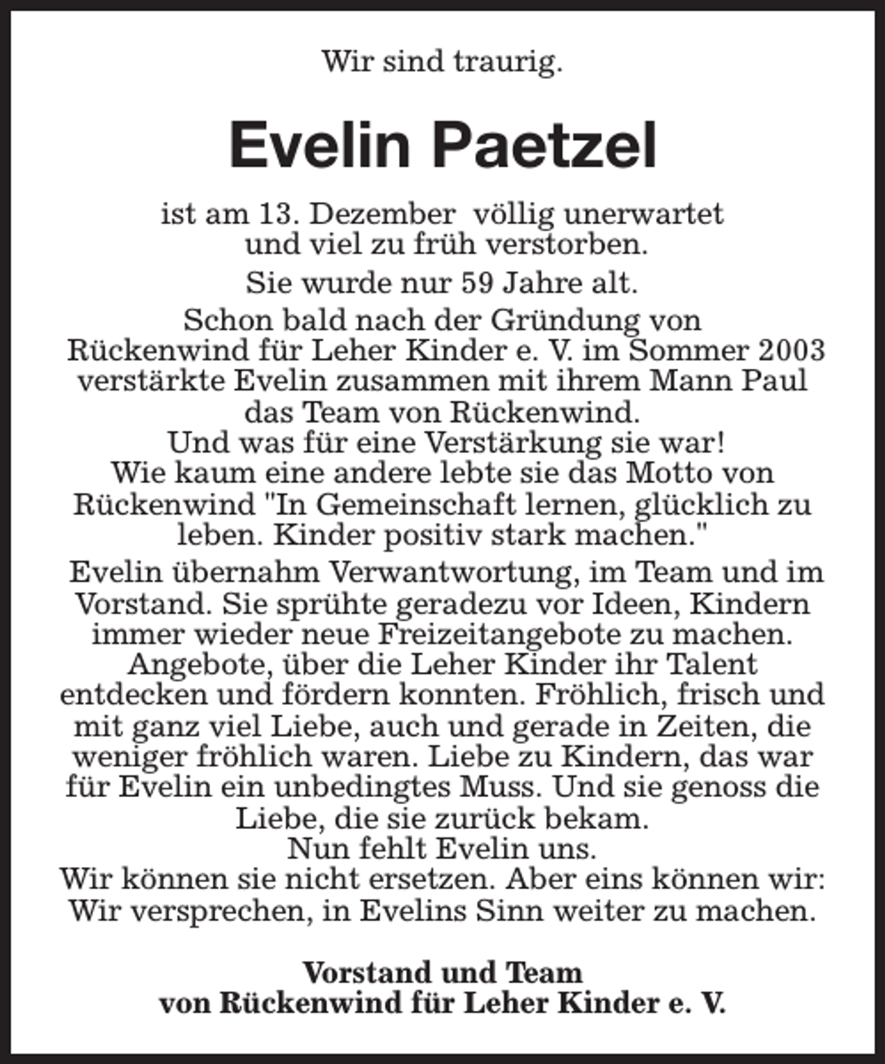 <p>Wir sind traurig.</p><p>Evelin Paetzel<br />ist am 13. Dezember völlig unerwartet<br />und viel zu früh verstorben.<br />Sie wurde nur 59 Jahre alt.<br />Schon bald nach der Gründung von<br />Rückenwind für Leher Kinder e. V. im Sommer 2003<br />verstärkte Evelin zusammen mit ihrem Mann Paul<br />das Team von Rückenwind.<br />Und was für eine Verstärkung sie war!<br />Wie kaum eine andere lebte sie das Motto von<br />Rückenwind "In Gemeinschaft lernen, glücklich zu<br />leben. Kinder positiv stark machen."<br />Evelin übernahm Verwantwortung, im Team und im<br />Vorstand. Sie sprühte geradezu vor Ideen, Kindern<br />immer wieder neue Freizeitangebote zu machen.<br />Angebote, über die Leher Kinder ihr Talent<br />entdecken und fördern konnten. Fröhlich, frisch und<br />mit ganz viel Liebe, auch und gerade in Zeiten, die<br />weniger fröhlich waren. Liebe zu Kindern, das war<br />für Evelin ein unbedingtes Muss. Und sie genoss die<br />Liebe, die sie zurück bekam.<br />Nun fehlt Evelin uns.<br />Wir können sie nicht ersetzen. Aber eins können wir:<br />Wir versprechen, in Evelins Sinn weiter zu machen.<br />Vorstand und Team<br />von Rückenwind für Leher Kinder e. V.</p>