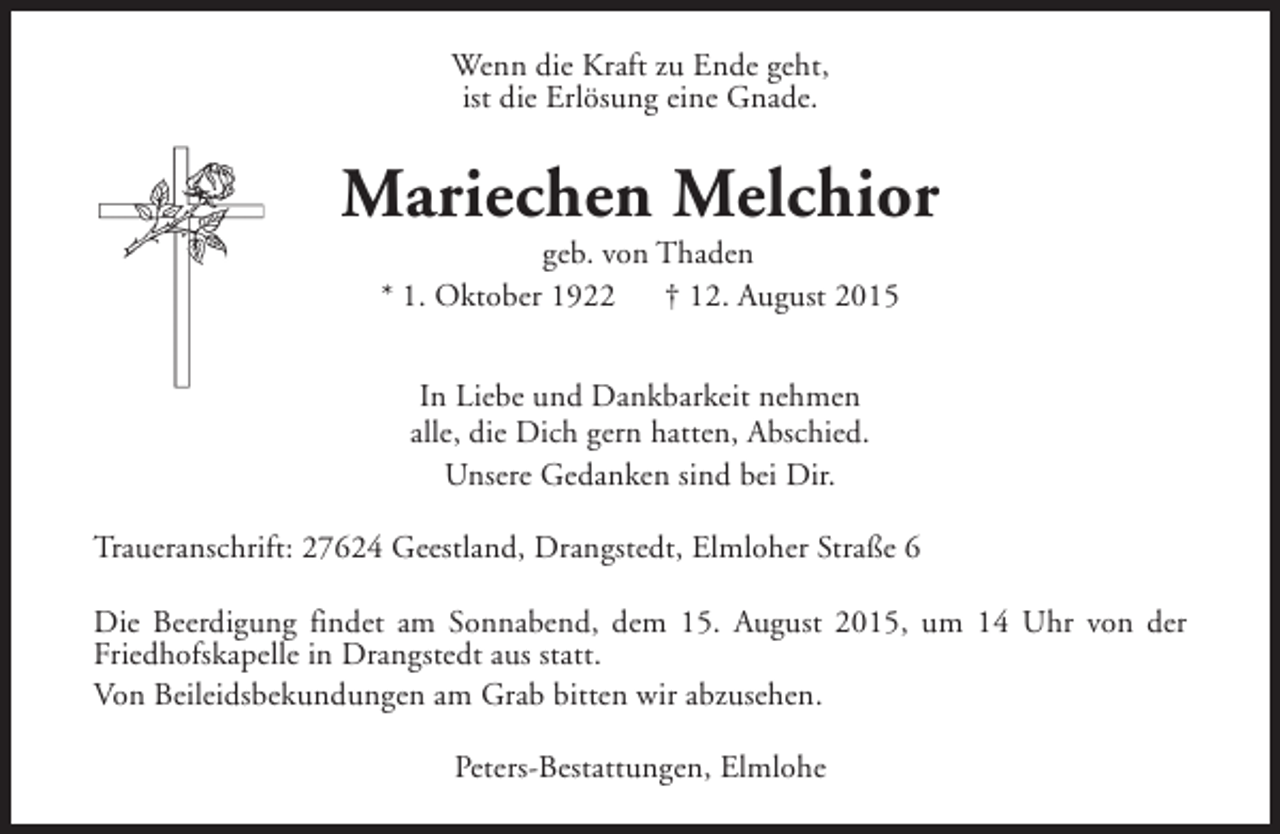 <p>Wenn die Kraft zu Ende geht,<br />ist die Erlösung eine Gnade.</p><p>Mariechen Melchior<br />geb. von Thaden<br />* 1. Oktober 1922<br />† 12. August 2015<br />In Liebe und Dankbarkeit nehmen<br />alle, die Dich gern hatten, Abschied.<br />Unsere Gedanken sind bei Dir.<br />Traueranschrift: 27624 Geestland, Drangstedt, Elmloher Straße 6<br />Die Beerdigung findet am Sonnabend, dem 15. August 2015, um 14 Uhr von der<br />Friedhofskapelle in Drangstedt aus statt.<br />Von Beileidsbekundungen am Grab bitten wir abzusehen.<br />Peters-Bestattungen, Elmlohe</p>