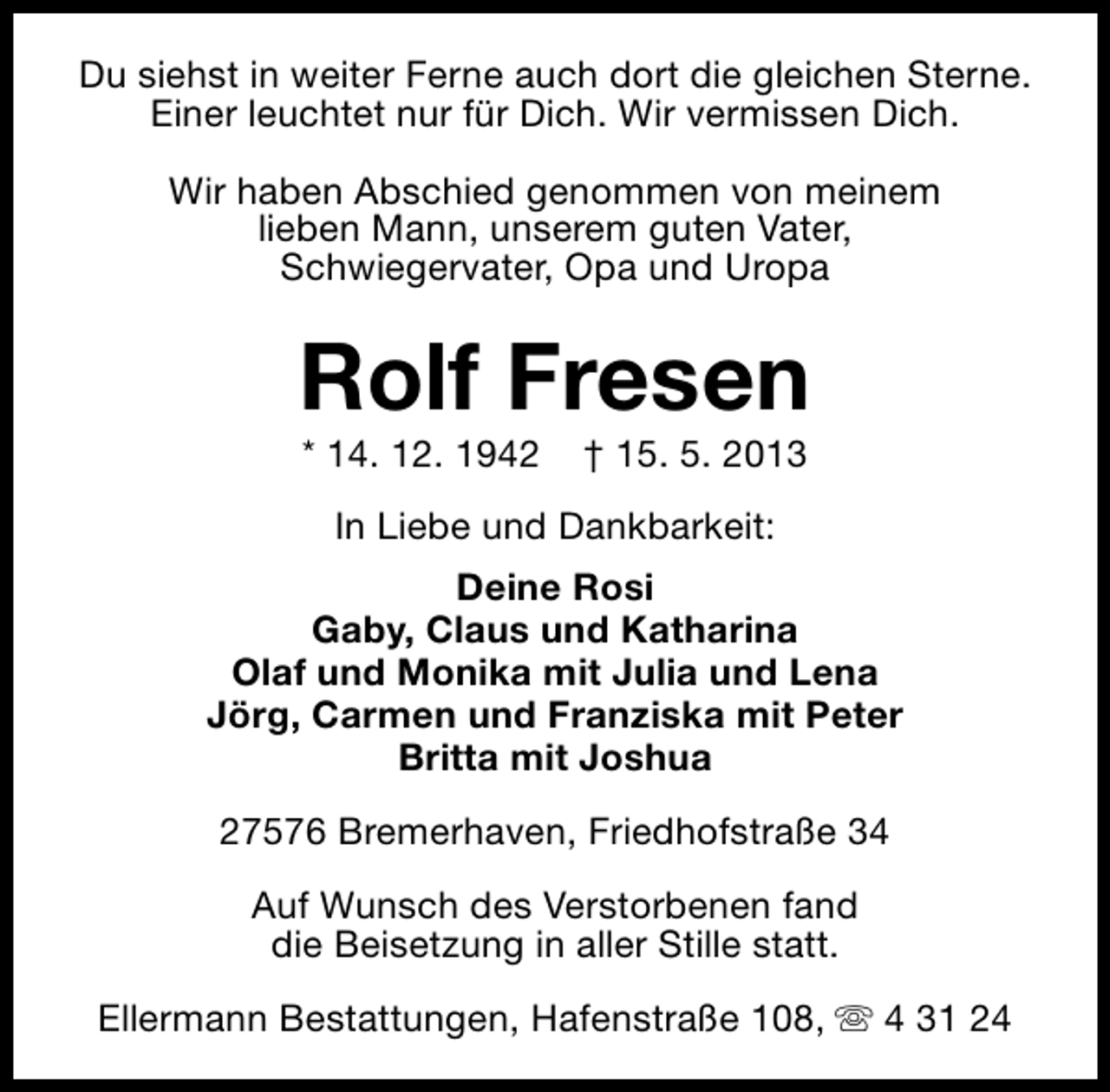 <p>Du siehst in weiter Ferne auch dort die gleichen Sterne.<br />Einer leuchtet nur für Dich. Wir vermissen Dich.<br />Wir haben Abschied genommen von meinem<br />lieben Mann, unserem guten Vater,<br />Schwiegervater, Opa und Uropa</p><p>Rolf Fresen<br />* 14. 12. 1942</p><p>† 15. 5. 2013</p><p>In Liebe und Dankbarkeit:<br />Deine Rosi<br />Gaby, Claus und Katharina<br />Olaf und Monika mit Julia und Lena<br />Jörg, Carmen und Franziska mit Peter<br />Britta mit Joshua<br />27576 Bremerhaven, Friedhofstraße 34<br />Auf Wunsch des Verstorbenen fand<br />die Beisetzung in aller Stille statt.<br />Ellermann Bestattungen, Hafenstraße 108, s 4 31 24</p>